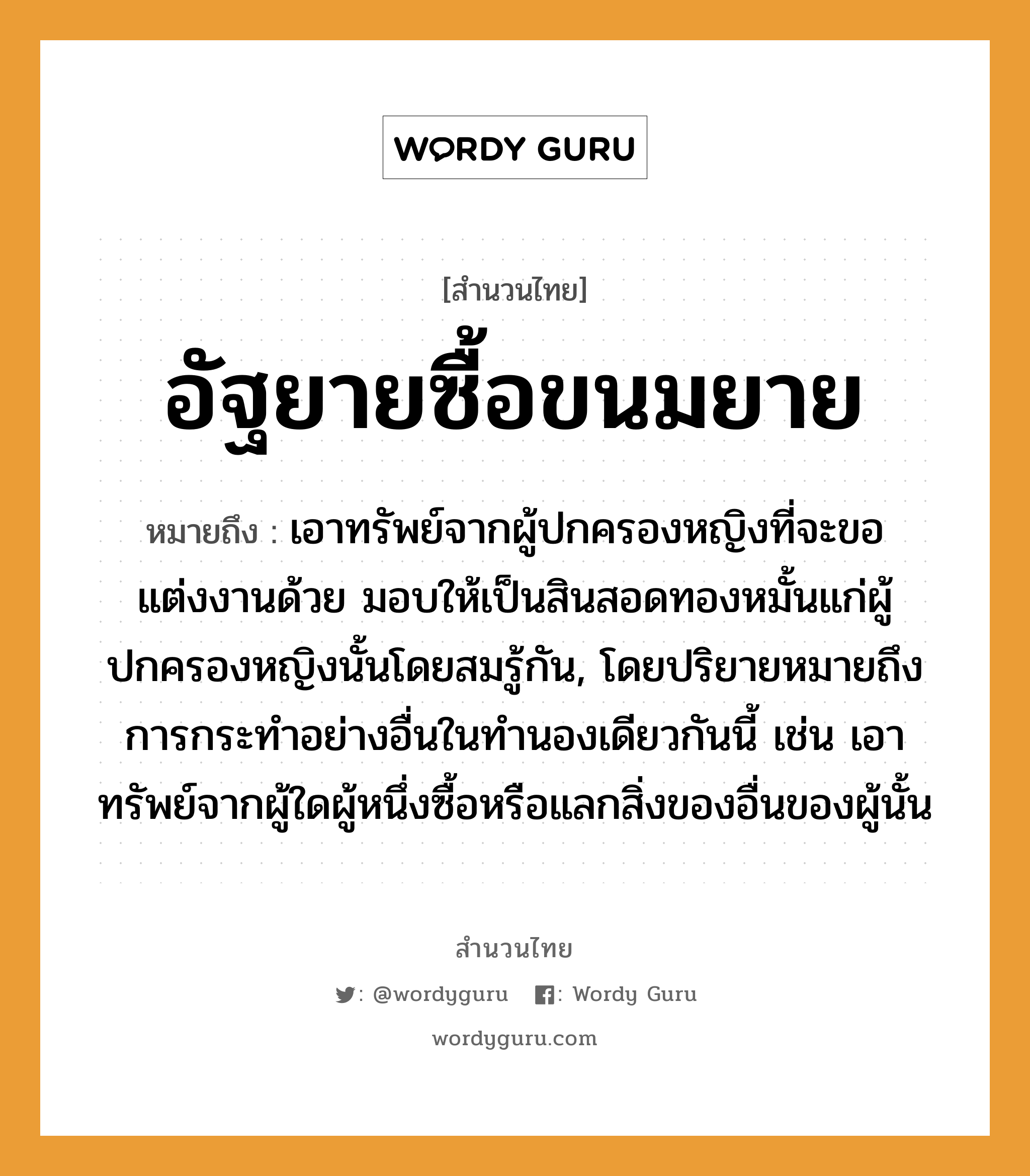 คำพังเพย: อัฐยายซื้อขนมยาย หมายถึงอะไร?, หมายถึง เอาทรัพย์จากผู้ปกครองหญิงที่จะขอแต่งงานด้วย มอบให้เป็นสินสอดทองหมั้นแก่ผู้ปกครองหญิงนั้นโดยสมรู้กัน, โดยปริยายหมายถึงการกระทําอย่างอื่นในทํานองเดียวกันนี้ เช่น เอาทรัพย์จากผู้ใดผู้หนึ่งซื้อหรือแลกสิ่งของอื่นของผู้นั้น คำนาม หญิง