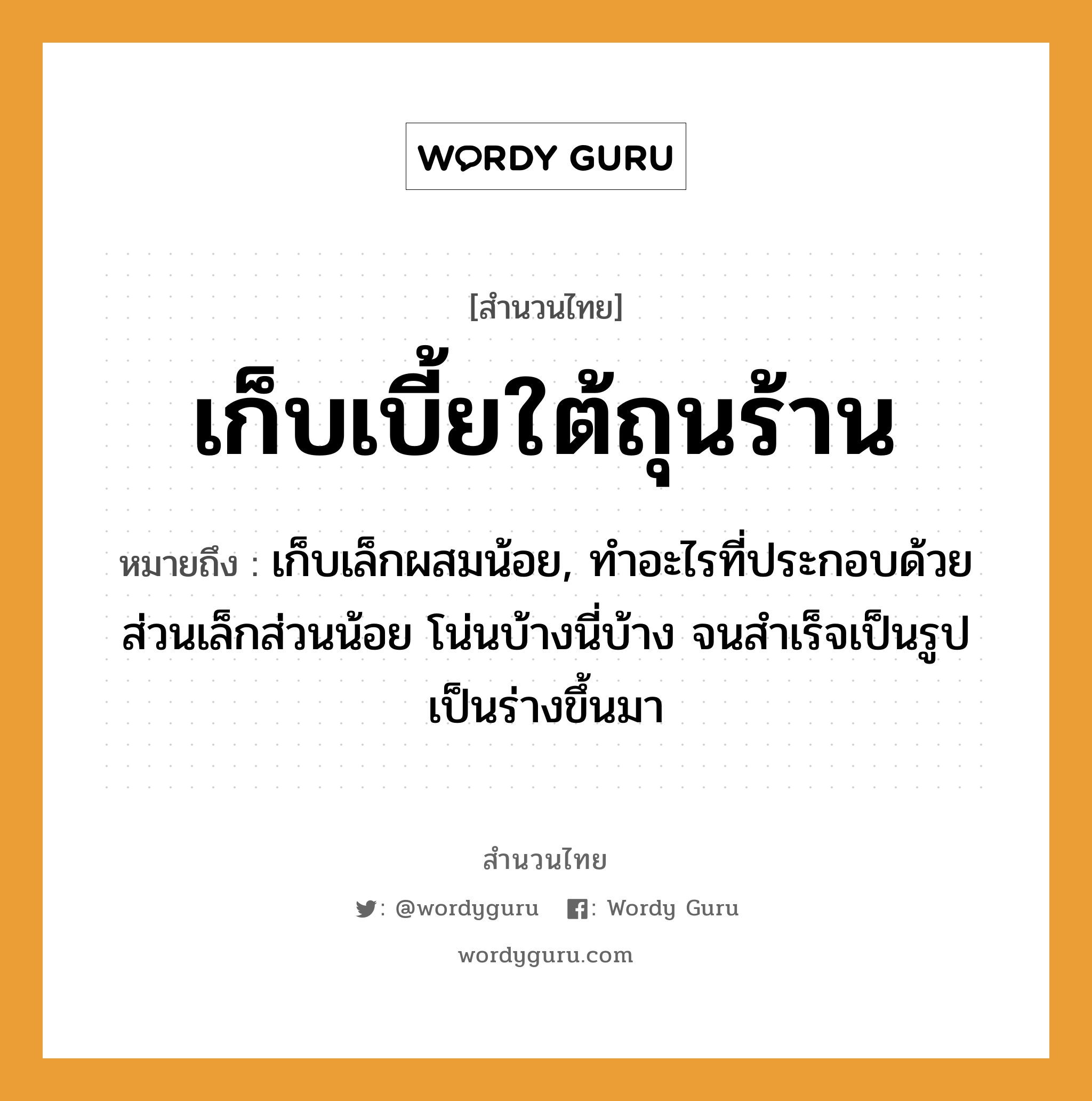 คำพังเพย: เก็บเบี้ยใต้ถุนร้าน หมายถึงอะไร?, หมายถึง เก็บเล็กผสมน้อย, ทําอะไรที่ประกอบด้วยส่วนเล็กส่วนน้อย โน่นบ้างนี่บ้าง จนสําเร็จเป็นรูปเป็นร่างขึ้นมา