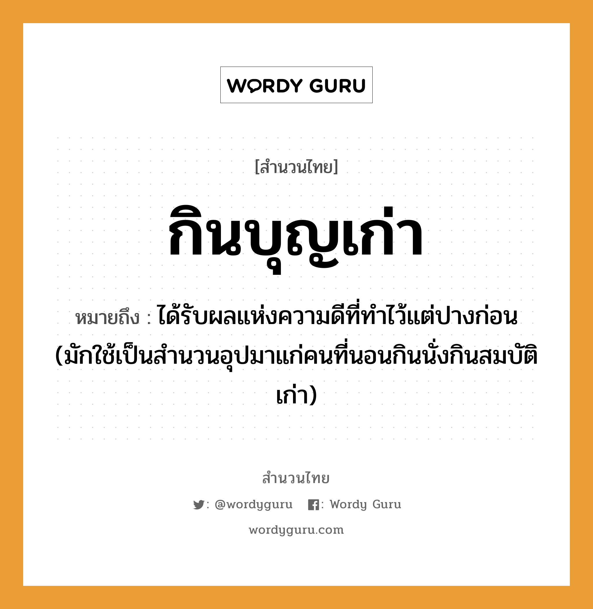 คำพังเพย: กินบุญเก่า หมายถึงอะไร?, หมายถึง ได้รับผลแห่งความดีที่ทําไว้แต่ปางก่อน (มักใช้เป็นสํานวนอุปมาแก่คนที่นอนกินนั่งกินสมบัติเก่า) คำนาม คน คำกริยา นอน