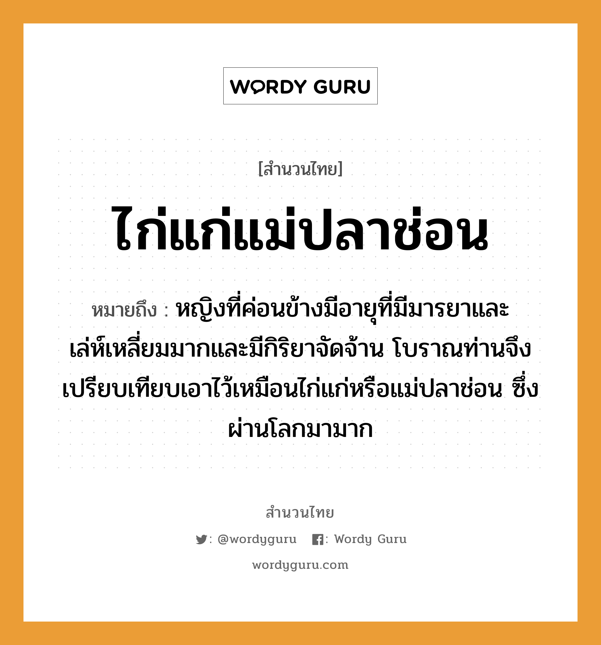 คำพังเพย: ไก่แก่แม่ปลาช่อน หมายถึงอะไร?, หมายถึง หญิงที่ค่อนข้างมีอายุที่มีมารยาและเล่ห์เหลี่ยมมากและมีกิริยาจัดจ้าน โบราณท่านจึงเปรียบเทียบเอาไว้เหมือนไก่แก่หรือแม่ปลาช่อน ซึ่งผ่านโลกมามาก สัตว์ ไก่, ปลา ครอบครัว แม่ คำนาม หญิง