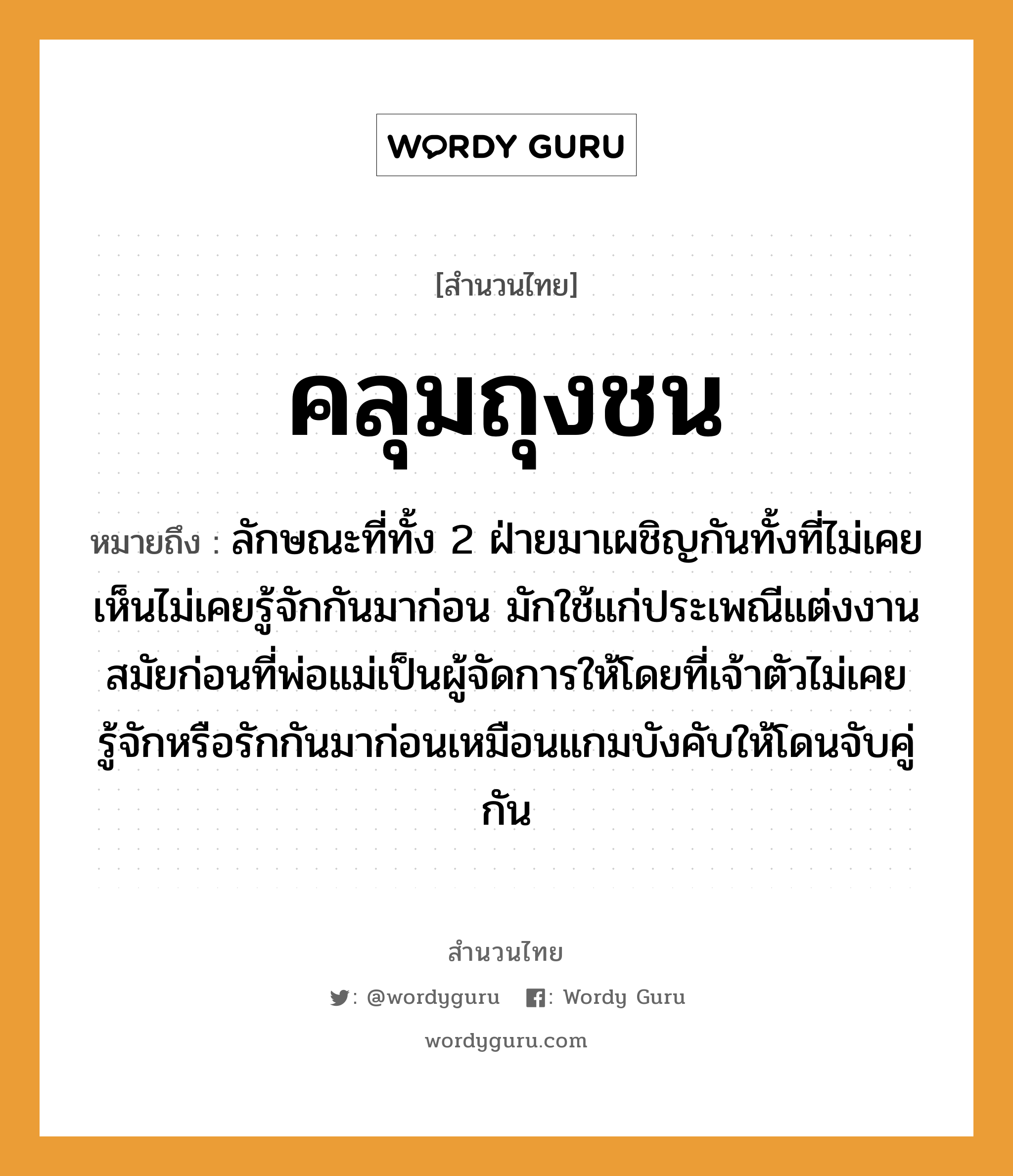 คำพังเพย: คลุมถุงชน หมายถึงอะไร?, หมายถึง ลักษณะที่ทั้ง 2 ฝ่ายมาเผชิญกันทั้งที่ไม่เคยเห็นไม่เคยรู้จักกันมาก่อน มักใช้แก่ประเพณีแต่งงานสมัยก่อนที่พ่อแม่เป็นผู้จัดการให้โดยที่เจ้าตัวไม่เคยรู้จักหรือรักกันมาก่อนเหมือนแกมบังคับให้โดนจับคู่กัน อวัยวะ ตัว คำกริยา รัก, ชน, จับ ครอบครัว พ่อ, แม่