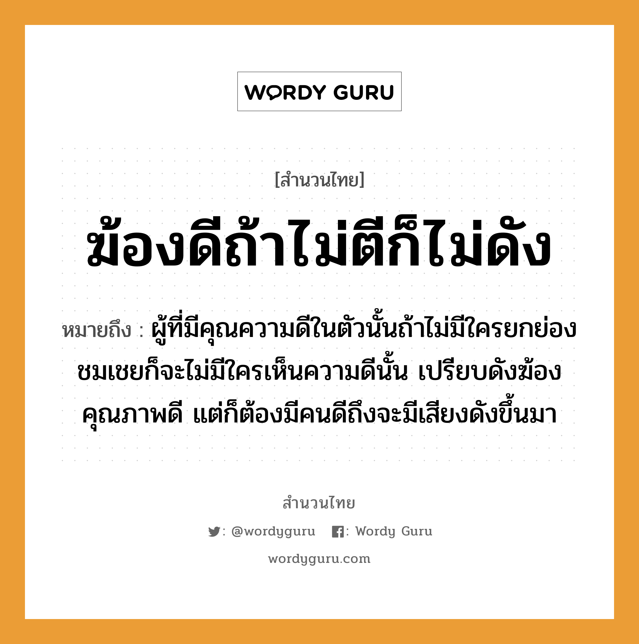 คำพังเพย: ฆ้องดีถ้าไม่ตีก็ไม่ดัง หมายถึงอะไร?, หมายถึง ผู้ที่มีคุณความดีในตัวนั้นถ้าไม่มีใครยกย่องชมเชยก็จะไม่มีใครเห็นความดีนั้น เปรียบดังฆ้องคุณภาพดี แต่ก็ต้องมีคนดีถึงจะมีเสียงดังขึ้นมา คำนาม คน อวัยวะ ตัว คำกริยา ตี