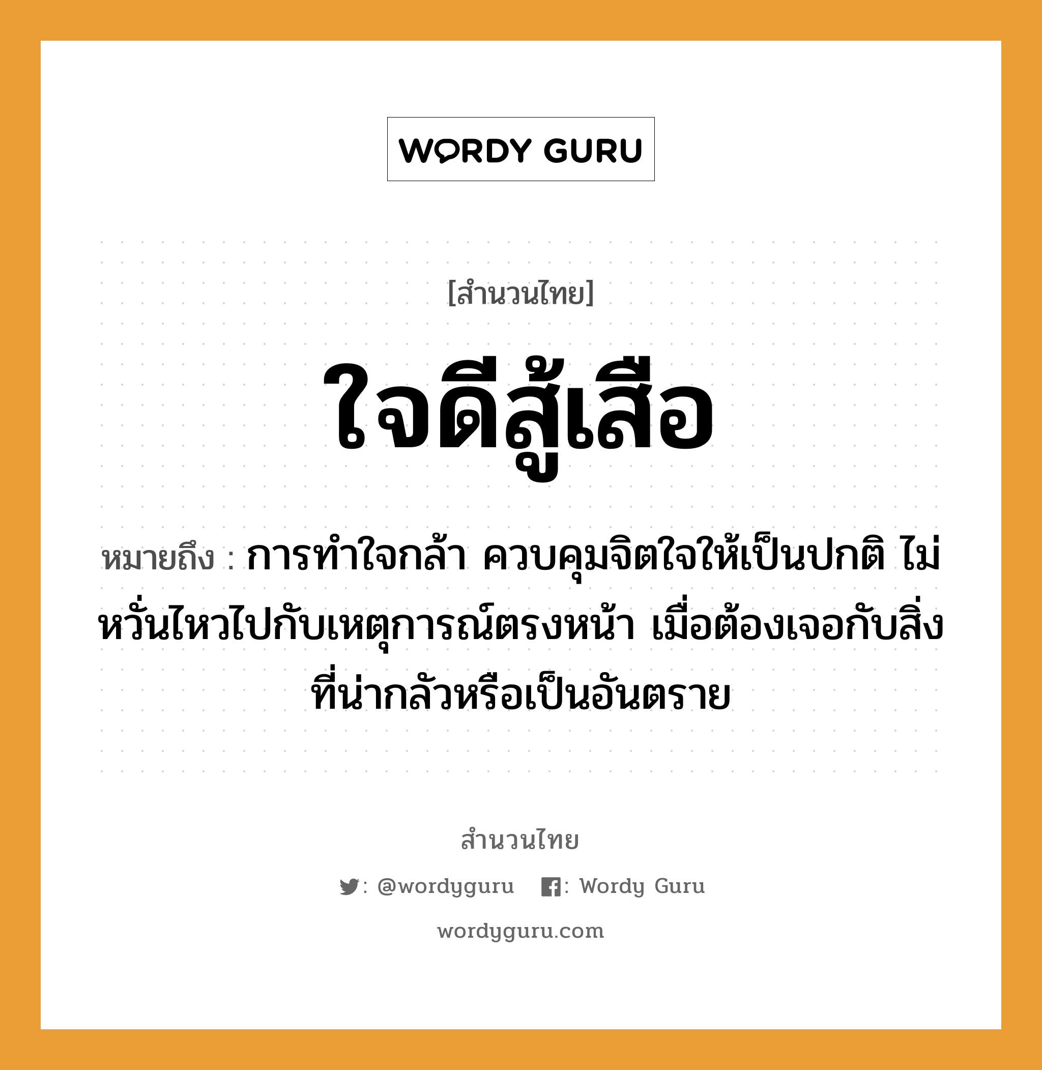 คำพังเพย: ใจดีสู้เสือ หมายถึงอะไร?, หมายถึง การทำใจกล้า ควบคุมจิตใจให้เป็นปกติ ไม่หวั่นไหวไปกับเหตุการณ์ตรงหน้า เมื่อต้องเจอกับสิ่งที่น่ากลัวหรือเป็นอันตราย อวัยวะ ใจ, หน้า คำกริยา สู้ สัตว์ เสือ