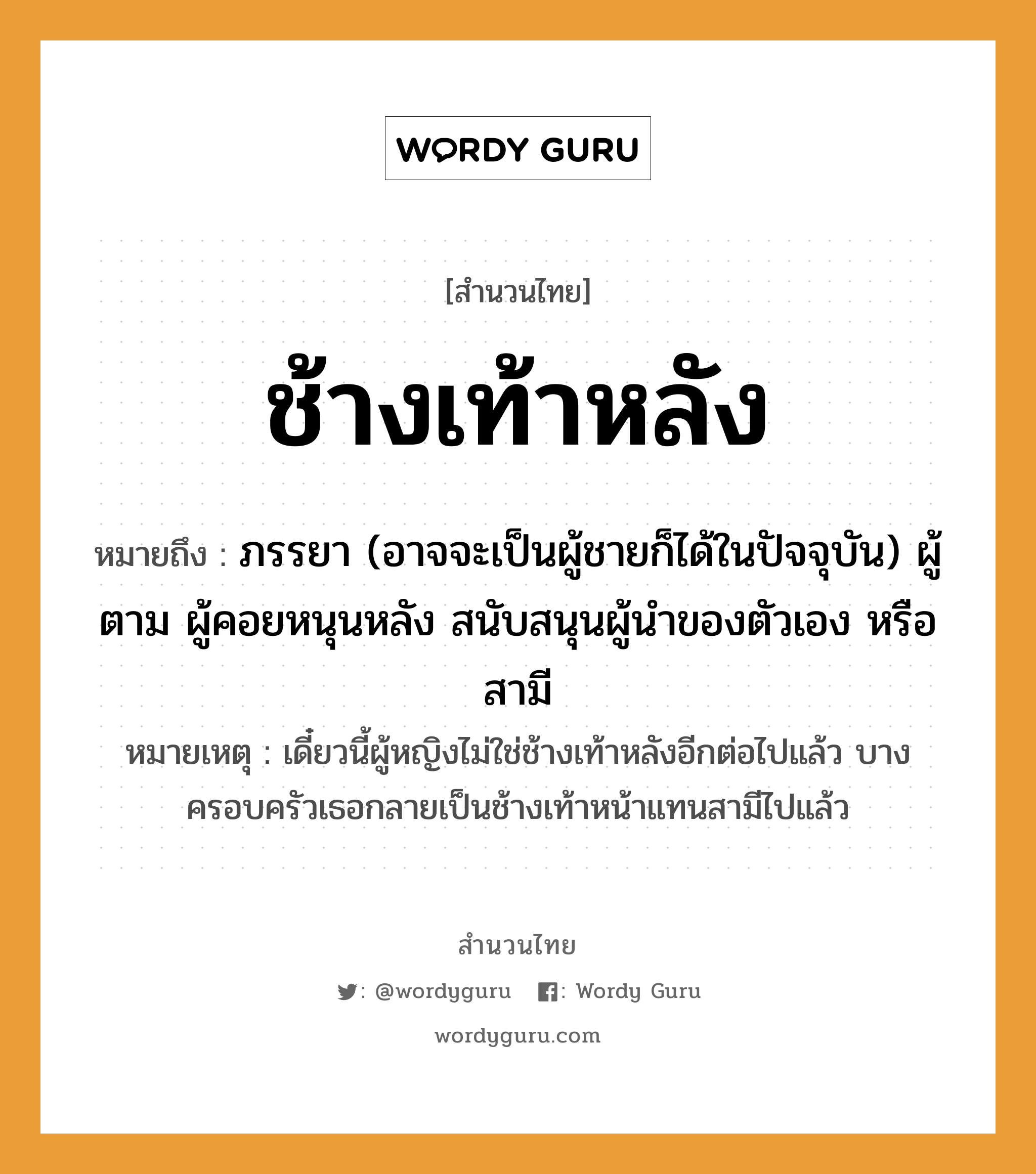 คำพังเพย: ช้างเท้าหลัง หมายถึงอะไร?, หมายถึง ภรรยา (อาจจะเป็นผู้ชายก็ได้ในปัจจุบัน) ผู้ตาม ผู้คอยหนุนหลัง สนับสนุนผู้นำของตัวเอง หรือสามี หมายเหตุ เดี๋ยวนี้ผู้หญิงไม่ใช่ช้างเท้าหลังอีกต่อไปแล้ว บางครอบครัวเธอกลายเป็นช้างเท้าหน้าแทนสามีไปแล้ว