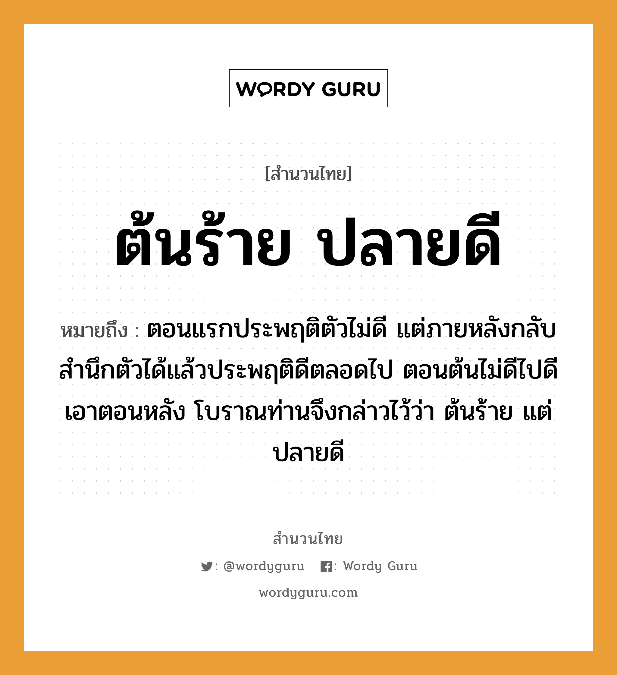 คำพังเพย: ต้นร้าย ปลายดี หมายถึงอะไร?, หมายถึง ตอนแรกประพฤติตัวไม่ดี แต่ภายหลังกลับสํานึกตัวได้แล้วประพฤติดีตลอดไป ตอนต้นไม่ดีไปดีเอาตอนหลัง โบราณท่านจึงกล่าวไว้ว่า ต้นร้าย แต่ ปลายดี อวัยวะ ตัว