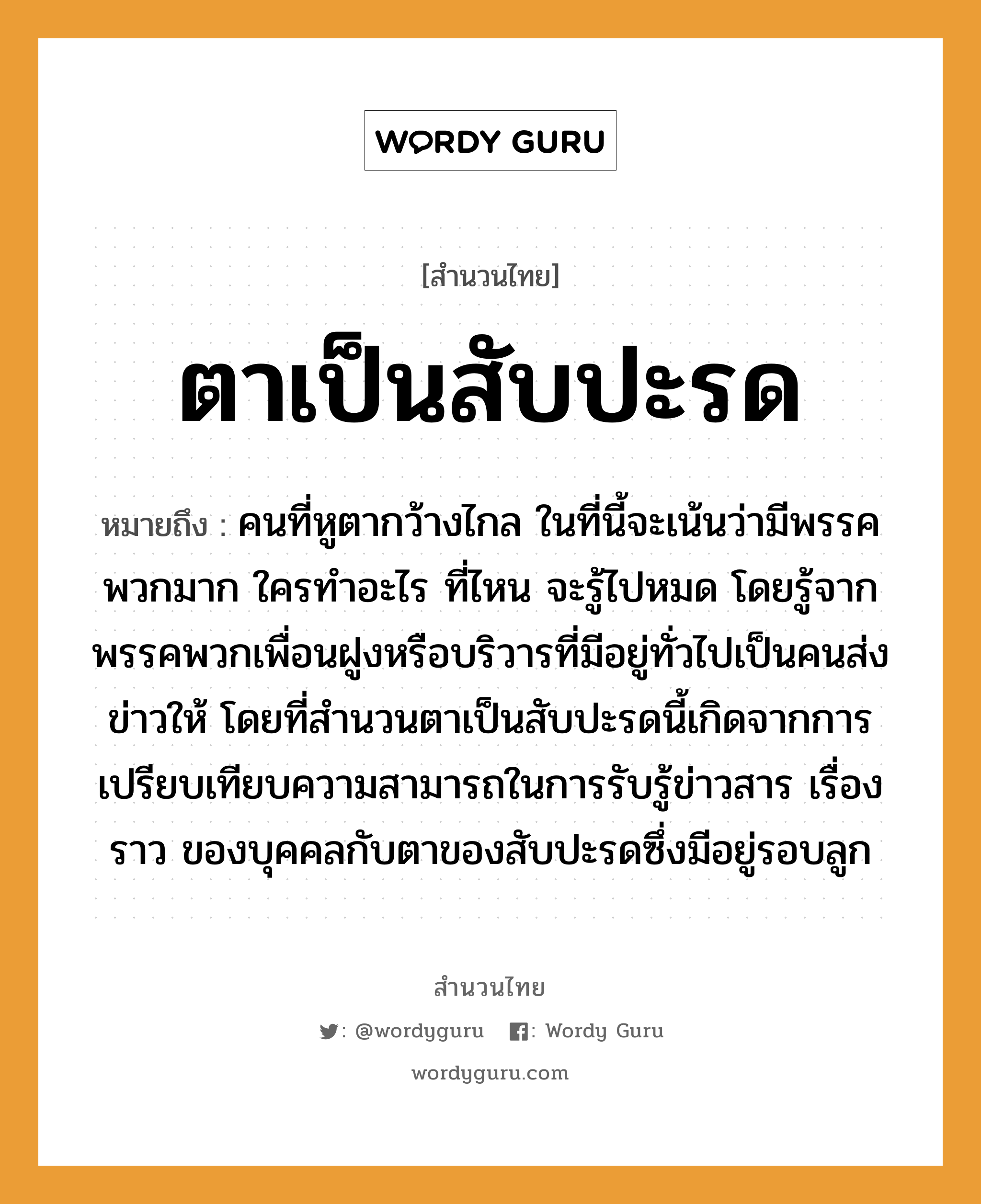 คำพังเพย: ตาเป็นสับปะรด หมายถึงอะไร?, หมายถึง คนที่หูตากว้างไกล ในที่นี้จะเน้นว่ามีพรรคพวกมาก ใครทำอะไร ที่ไหน จะรู้ไปหมด โดยรู้จากพรรคพวกเพื่อนฝูงหรือบริวารที่มีอยู่ทั่วไปเป็นคนส่งข่าวให้ โดยที่สำนวนตาเป็นสับปะรดนี้เกิดจากการเปรียบเทียบความสามารถในการรับรู้ข่าวสาร เรื่องราว ของบุคคลกับตาของสับปะรดซึ่งมีอยู่รอบลูก คำนาม คน อวัยวะ หู, ตา ครอบครัว ลูก