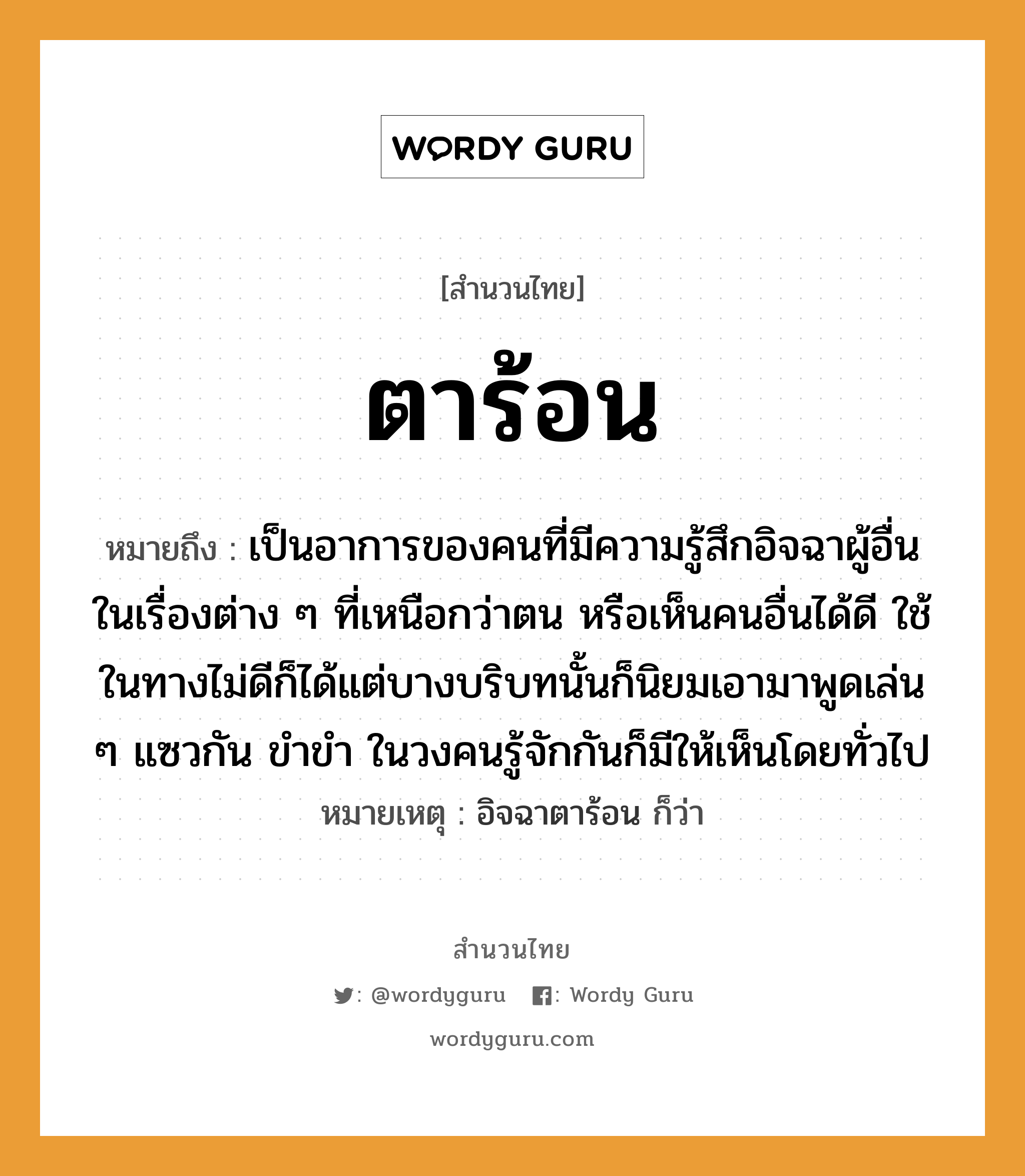 คำพังเพย: ตาร้อน หมายถึงอะไร?, หมายถึง เป็นอาการของคนที่มีความรู้สึกอิจฉาผู้อื่นในเรื่องต่าง ๆ ที่เหนือกว่าตน หรือเห็นคนอื่นได้ดี ใช้ในทางไม่ดีก็ได้แต่บางบริบทนั้นก็นิยมเอามาพูดเล่น ๆ แซวกัน ขำขำ ในวงคนรู้จักกันก็มีให้เห็นโดยทั่วไป หมายเหตุ อิจฉาตาร้อน ก็ว่า คำนาม คน อวัยวะ ตา