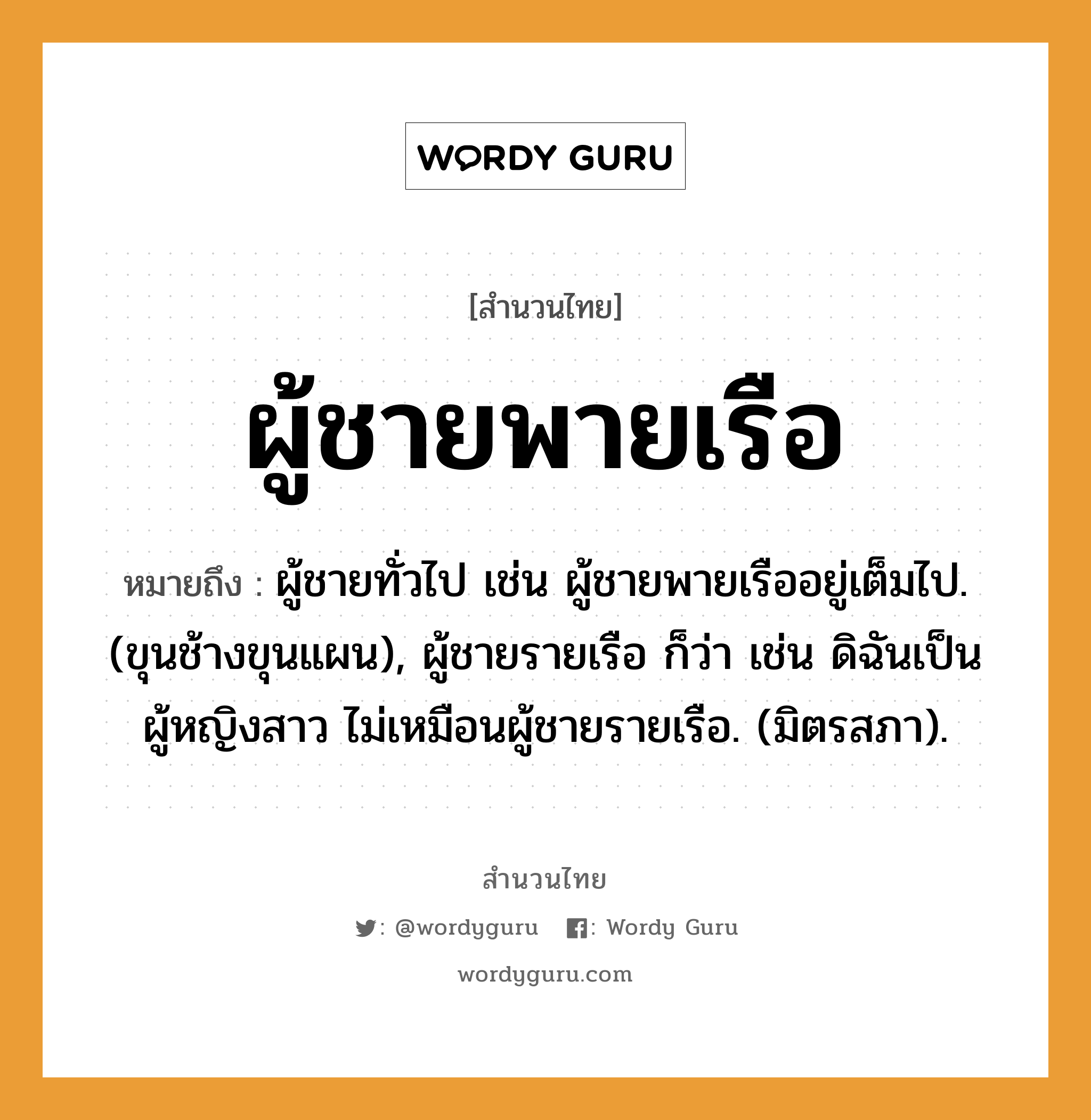 คำพังเพย: ผู้ชายพายเรือ หมายถึงอะไร?, หมายถึง ผู้ชายทั่วไป เช่น ผู้ชายพายเรืออยู่เต็มไป. (ขุนช้างขุนแผน), ผู้ชายรายเรือ ก็ว่า เช่น ดิฉันเป็นผู้หญิงสาว ไม่เหมือนผู้ชายรายเรือ. (มิตรสภา). สัตว์ ช้าง ยานพาหนะ เรือ