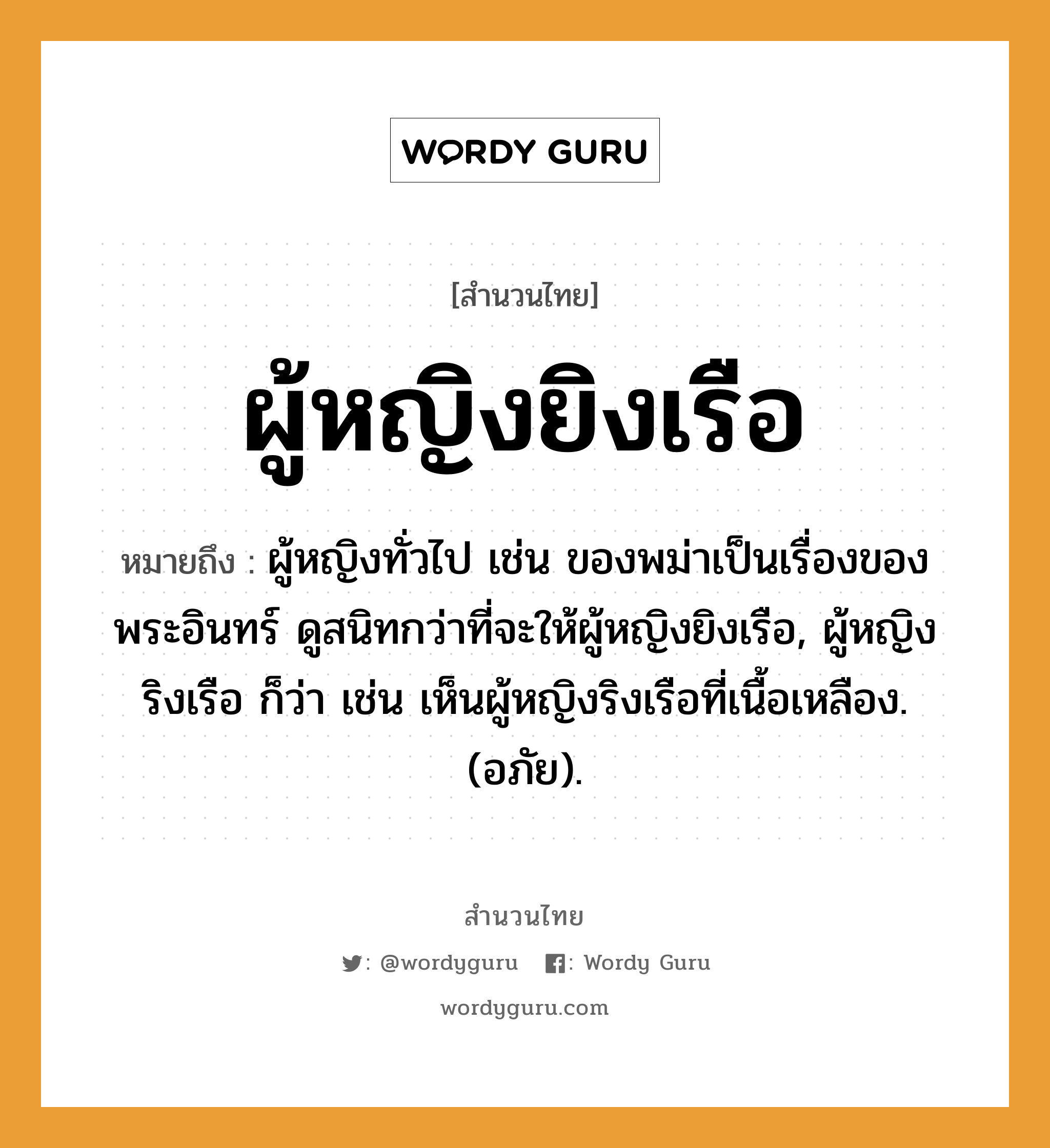 คำพังเพย: ผู้หญิงยิงเรือ หมายถึงอะไร?, หมายถึง ผู้หญิงทั่วไป เช่น ของพม่าเป็นเรื่องของพระอินทร์ ดูสนิทกว่าที่จะให้ผู้หญิงยิงเรือ, ผู้หญิงริงเรือ ก็ว่า เช่น เห็นผู้หญิงริงเรือที่เนื้อเหลือง. (อภัย). คำนาม พระ อาชีพ พระ อวัยวะ เนื้อ