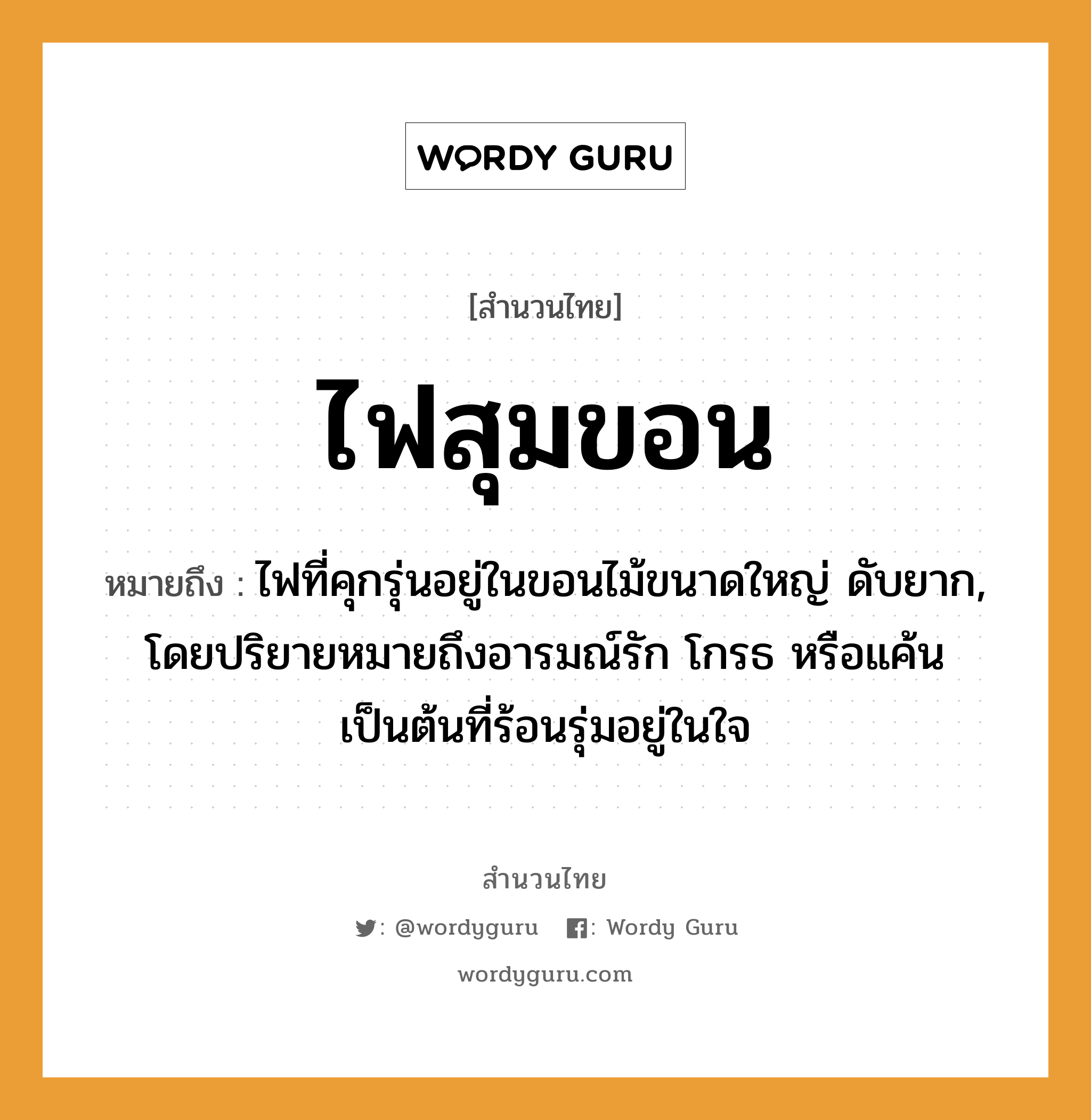 คำพังเพย: ไฟสุมขอน หมายถึงอะไร?, หมายถึง ไฟที่คุกรุ่นอยู่ในขอนไม้ขนาดใหญ่ ดับยาก, โดยปริยายหมายถึงอารมณ์รัก โกรธ หรือแค้นเป็นต้นที่ร้อนรุ่มอยู่ในใจ อวัยวะ ใจ คำกริยา รัก ธรรมชาติ ไฟ