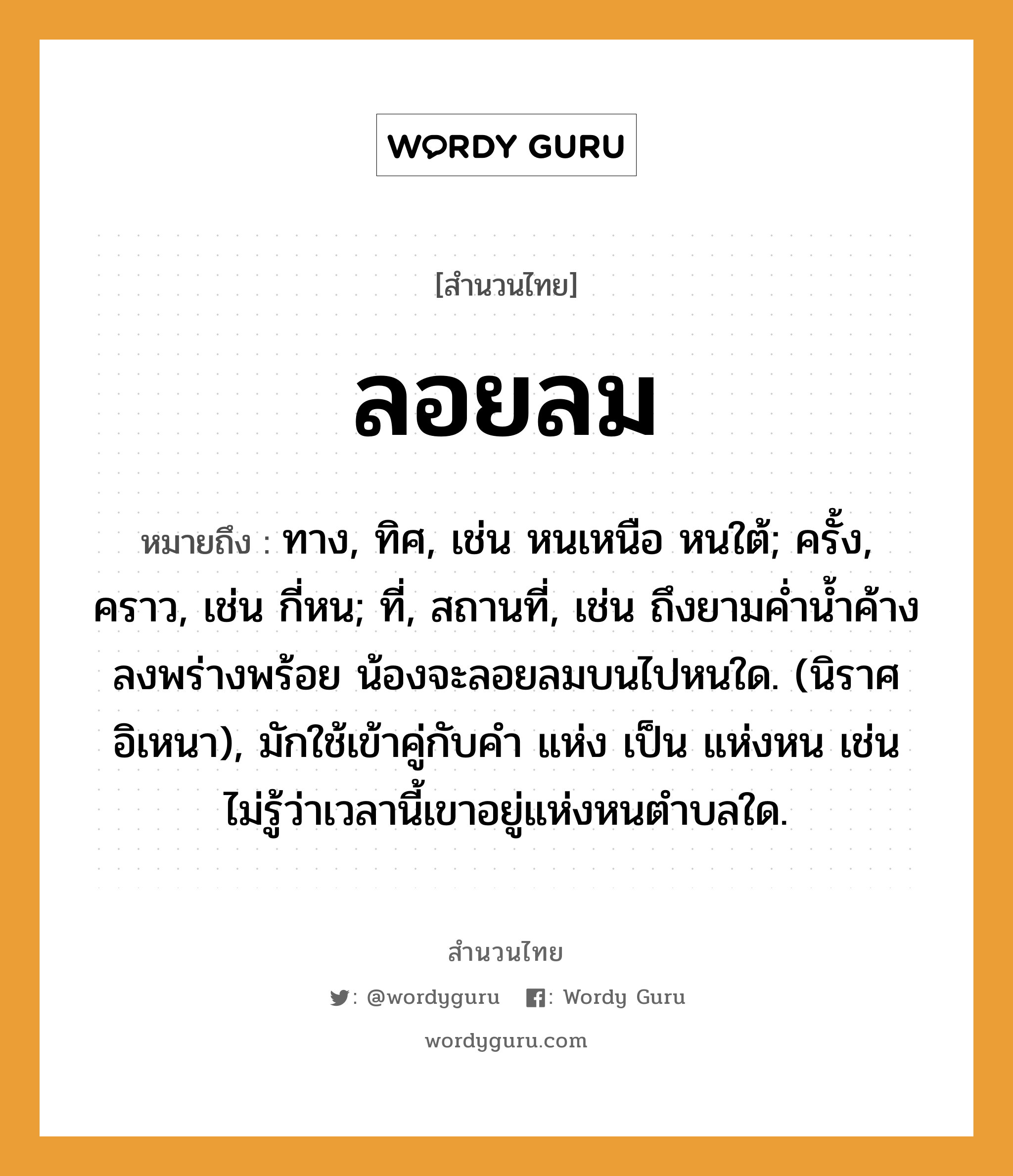 คำพังเพย: ลอยลม หมายถึงอะไร?, หมายถึง ทาง, ทิศ, เช่น หนเหนือ หนใต้; ครั้ง, คราว, เช่น กี่หน; ที่, สถานที่, เช่น ถึงยามค่ำน้ำค้างลงพร่างพร้อย น้องจะลอยลมบนไปหนใด. (นิราศอิเหนา), มักใช้เข้าคู่กับคำ แห่ง เป็น แห่งหน เช่น ไม่รู้ว่าเวลานี้เขาอยู่แห่งหนตำบลใด. ครอบครัว น้อง