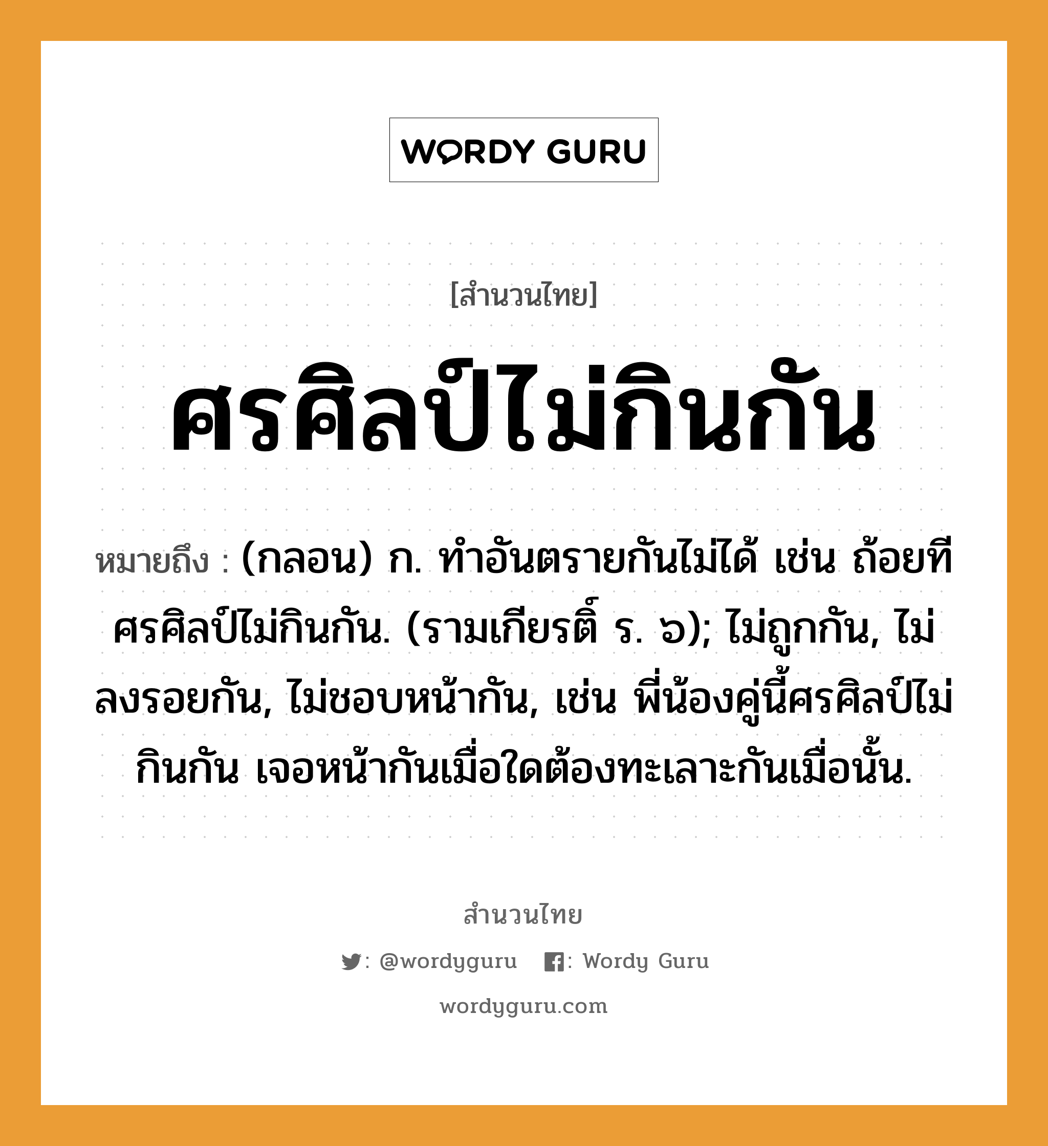 คำพังเพย: ศรศิลป์ไม่กินกัน หมายถึงอะไร?, หมายถึง (กลอน) ก. ทําอันตรายกันไม่ได้ เช่น ถ้อยทีศรศิลป์ไม่กินกัน. (รามเกียรติ์ ร. ๖); ไม่ถูกกัน, ไม่ลงรอยกัน, ไม่ชอบหน้ากัน, เช่น พี่น้องคู่นี้ศรศิลป์ไม่กินกัน เจอหน้ากันเมื่อใดต้องทะเลาะกันเมื่อนั้น. อวัยวะ หน้า