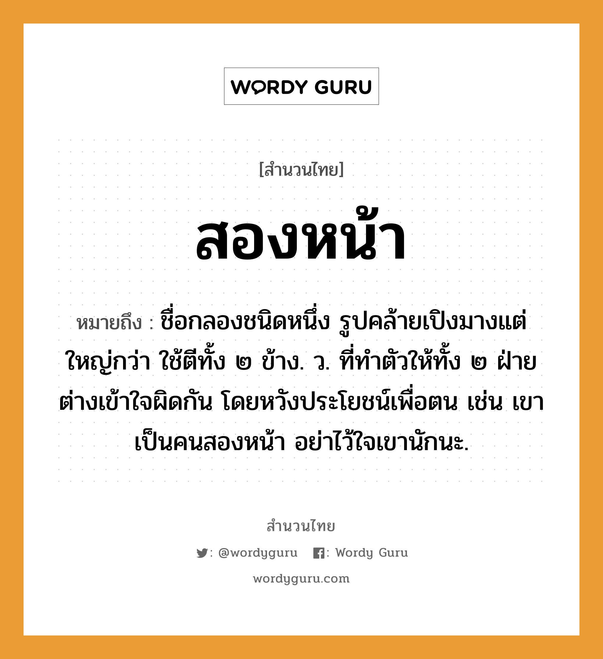 คำพังเพย: สองหน้า หมายถึงอะไร?, หมายถึง ชื่อกลองชนิดหนึ่ง รูปคล้ายเปิงมางแต่ใหญ่กว่า ใช้ตีทั้ง ๒ ข้าง. ว. ที่ทําตัวให้ทั้ง ๒ ฝ่ายต่างเข้าใจผิดกัน โดยหวังประโยชน์เพื่อตน เช่น เขาเป็นคนสองหน้า อย่าไว้ใจเขานักนะ. คำนาม คน อวัยวะ ตัว คำกริยา ตี