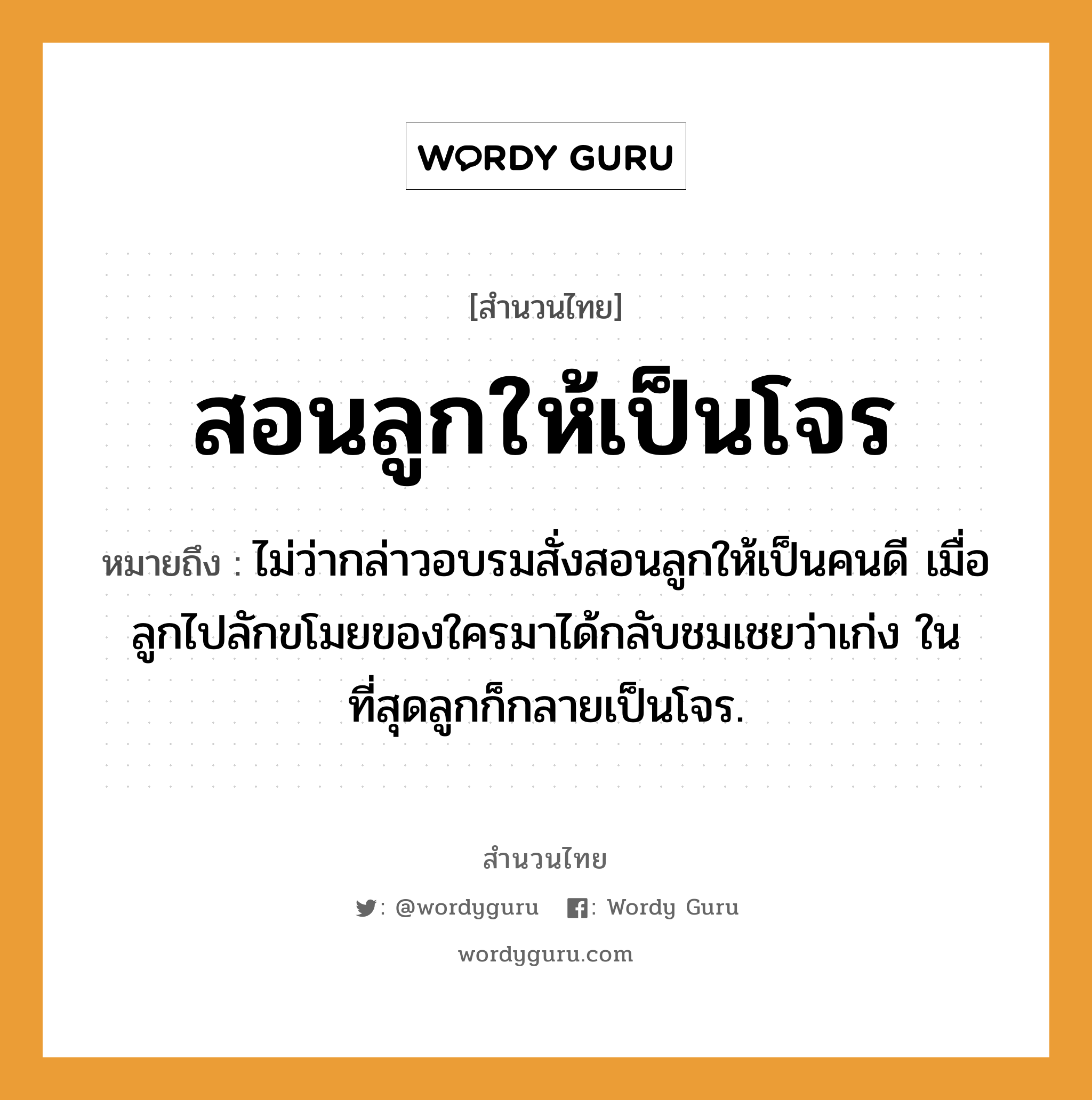 คำพังเพย: สอนลูกให้เป็นโจร หมายถึงอะไร?, หมายถึง ไม่ว่ากล่าวอบรมสั่งสอนลูกให้เป็นคนดี เมื่อลูกไปลักขโมยของใครมาได้กลับชมเชยว่าเก่ง ในที่สุดลูกก็กลายเป็นโจร. ครอบครัว ลูก