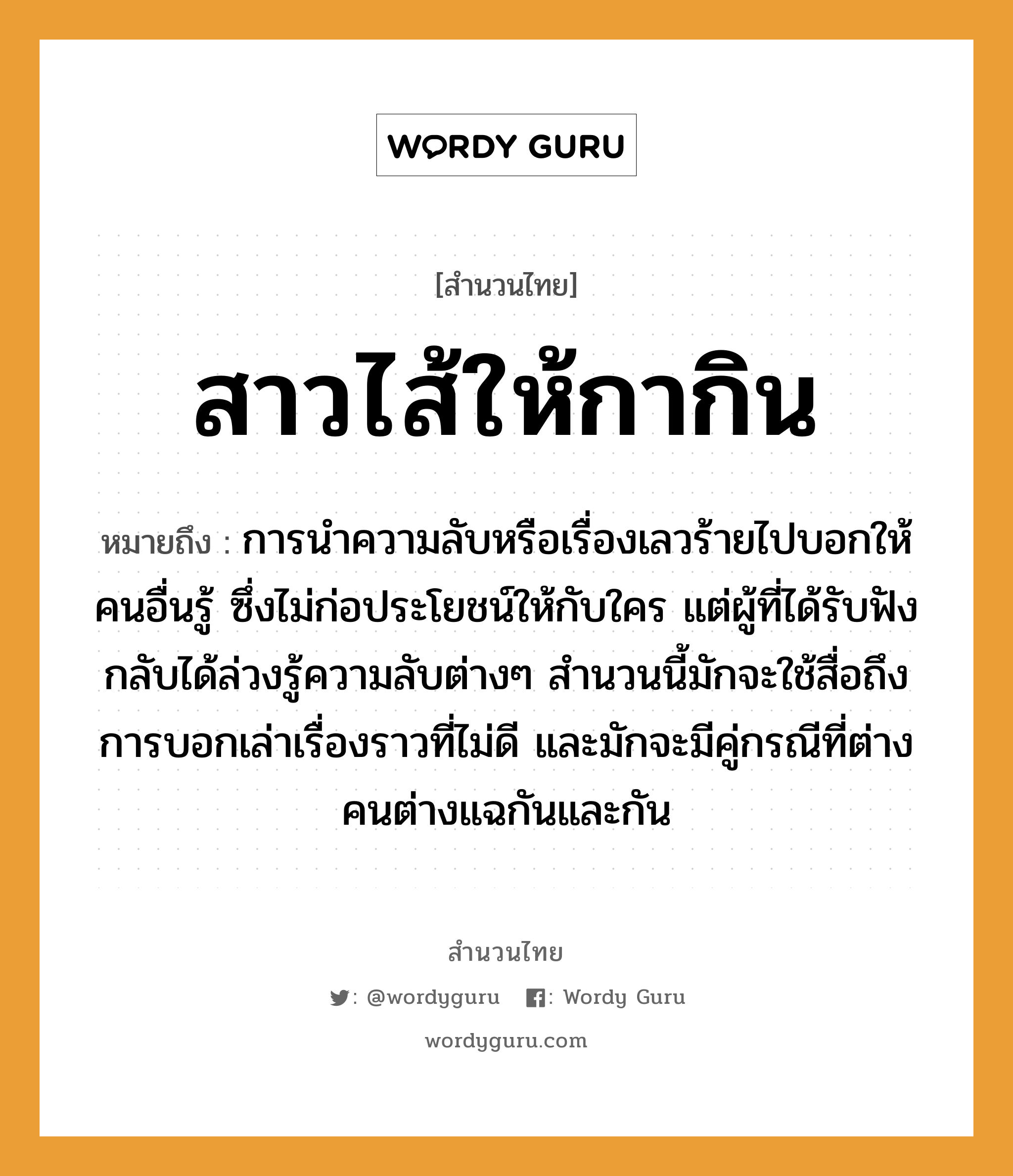 คำพังเพย: สาวไส้ให้กากิน หมายถึงอะไร?, หมายถึง การนำความลับหรือเรื่องเลวร้ายไปบอกให้คนอื่นรู้ ซึ่งไม่ก่อประโยชน์ให้กับใคร แต่ผู้ที่ได้รับฟังกลับได้ล่วงรู้ความลับต่างๆ สำนวนนี้มักจะใช้สื่อถึงการบอกเล่าเรื่องราวที่ไม่ดี และมักจะมีคู่กรณีที่ต่างคนต่างแฉกันและกัน คำนาม คน คำกริยา เล่า