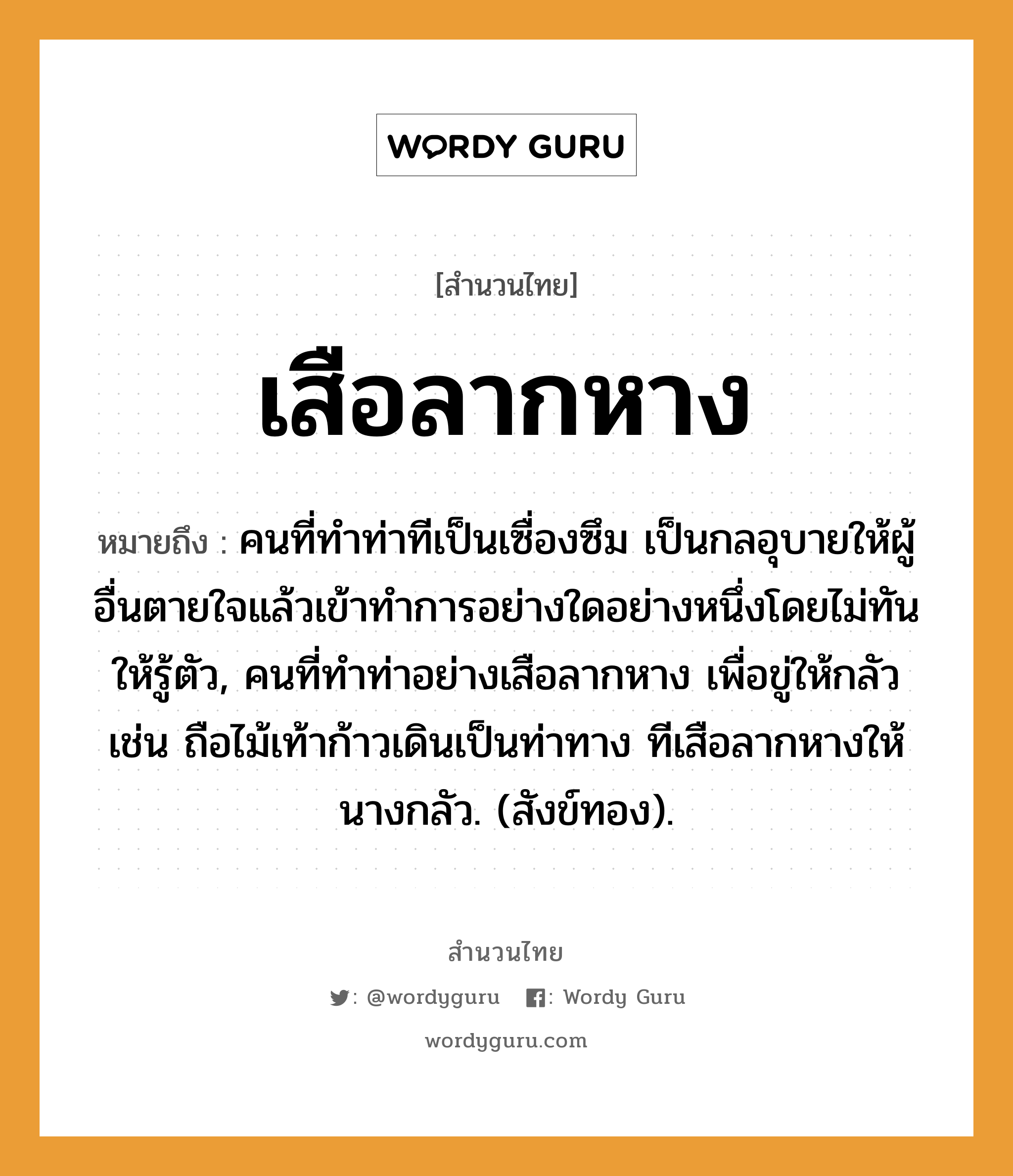 คำพังเพย: เสือลากหาง หมายถึงอะไร?, หมายถึง คนที่ทําท่าทีเป็นเซื่องซึม เป็นกลอุบายให้ผู้อื่นตายใจแล้วเข้าทําการอย่างใดอย่างหนึ่งโดยไม่ทันให้รู้ตัว, คนที่ทําท่าอย่างเสือลากหาง เพื่อขู่ให้กลัว เช่น ถือไม้เท้าก้าวเดินเป็นท่าทาง ทีเสือลากหางให้นางกลัว. (สังข์ทอง). คำนาม คน คำกริยา ตาย ธรรมชาติ ทอง