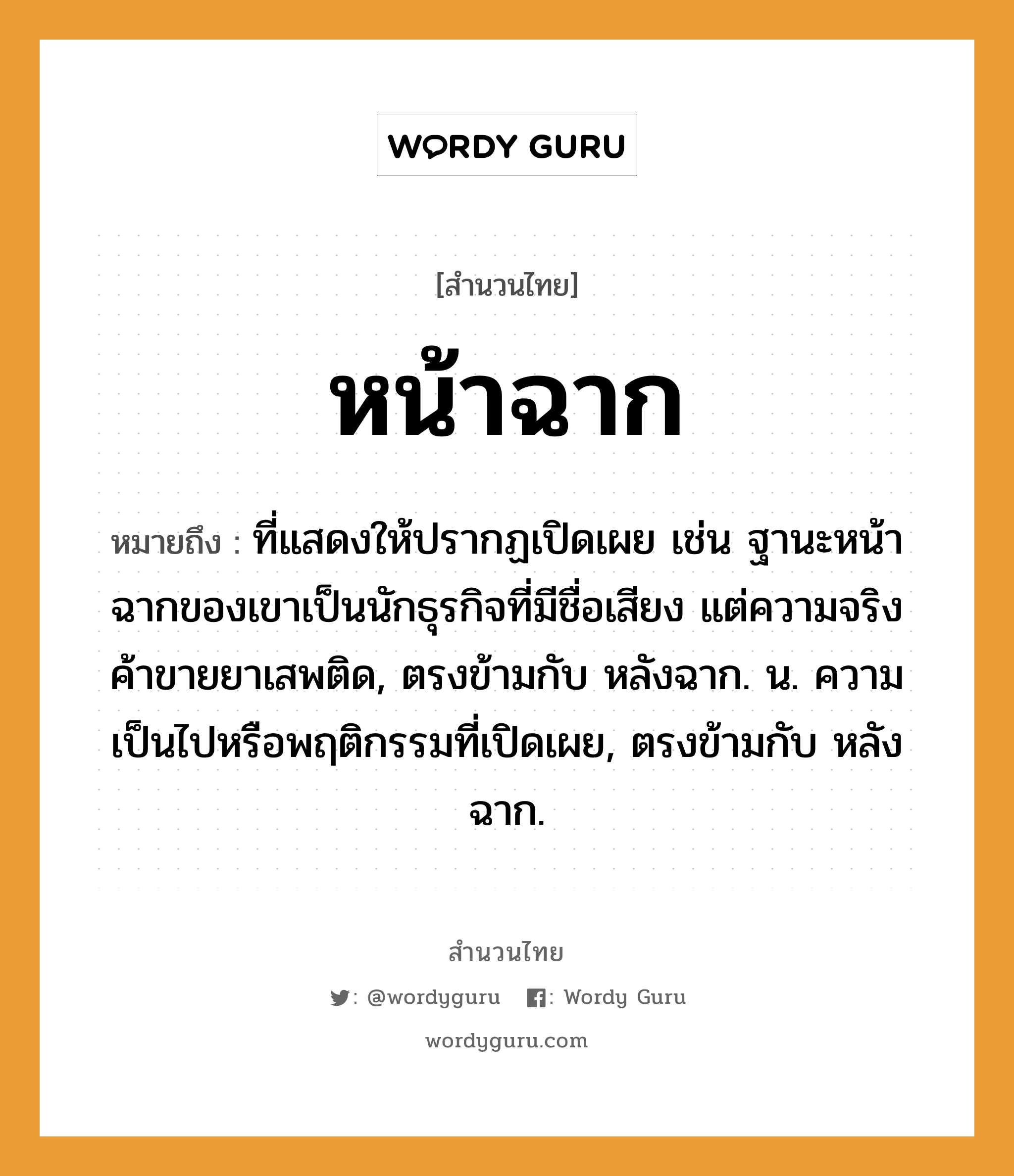 คำพังเพย: หน้าฉาก หมายถึงอะไร?, หมายถึง ที่แสดงให้ปรากฏเปิดเผย เช่น ฐานะหน้าฉากของเขาเป็นนักธุรกิจที่มีชื่อเสียง แต่ความจริงค้าขายยาเสพติด, ตรงข้ามกับ หลังฉาก. น. ความเป็นไปหรือพฤติกรรมที่เปิดเผย, ตรงข้ามกับ หลังฉาก.