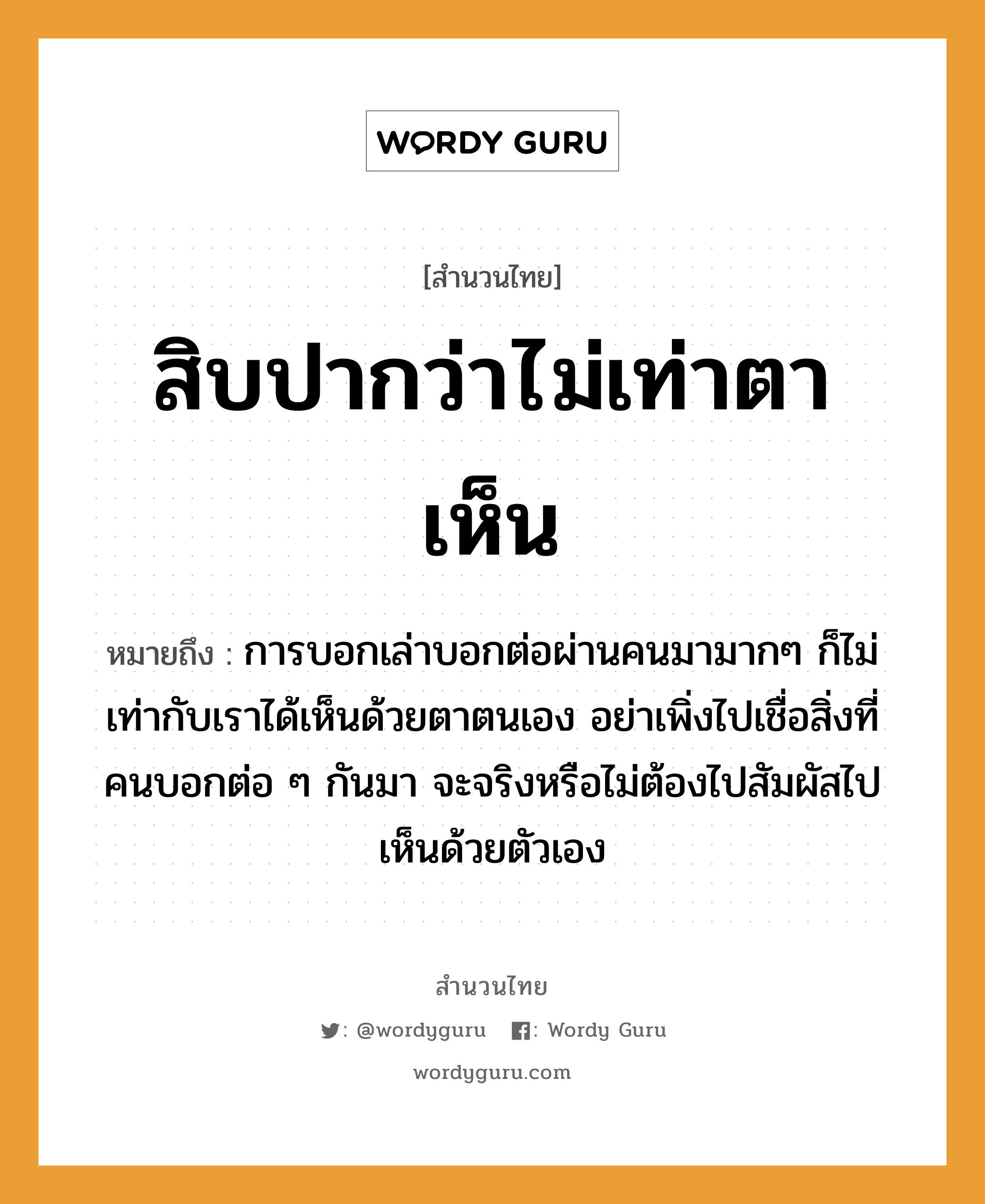 คำพังเพย: สิบปากว่าไม่เท่าตาเห็น หมายถึงอะไร?, หมายถึง การบอกเล่าบอกต่อผ่านคนมามากๆ ก็ไม่เท่ากับเราได้เห็นด้วยตาตนเอง อย่าเพิ่งไปเชื่อสิ่งที่คนบอกต่อ ๆ กันมา จะจริงหรือไม่ต้องไปสัมผัสไปเห็นด้วยตัวเอง อวัยวะ ตา คำนาม คน