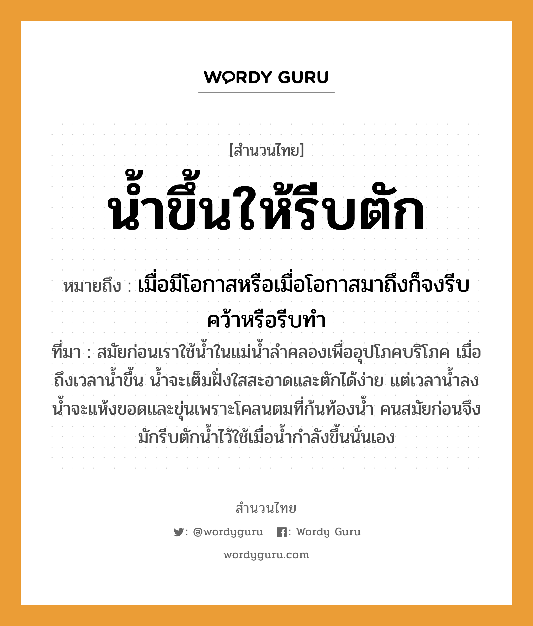 คำพังเพย: น้ำขึ้นให้รีบตัก หมายถึงอะไร?, หมายถึง เมื่อมีโอกาสหรือเมื่อโอกาสมาถึงก็จงรีบคว้าหรือรีบทำ ที่มา สมัยก่อนเราใช้น้ำในแม่น้ำลำคลองเพื่ออุปโภคบริโภค เมื่อถึงเวลาน้ำขึ้น น้ำจะเต็มฝั่งใสสะอาดและตักได้ง่าย แต่เวลาน้ำลง น้ำจะแห้งขอดและขุ่นเพราะโคลนตมที่ก้นท้องน้ำ คนสมัยก่อนจึงมักรีบตักน้ำไว้ใช้เมื่อน้ำกำลังขึ้นนั่นเอง