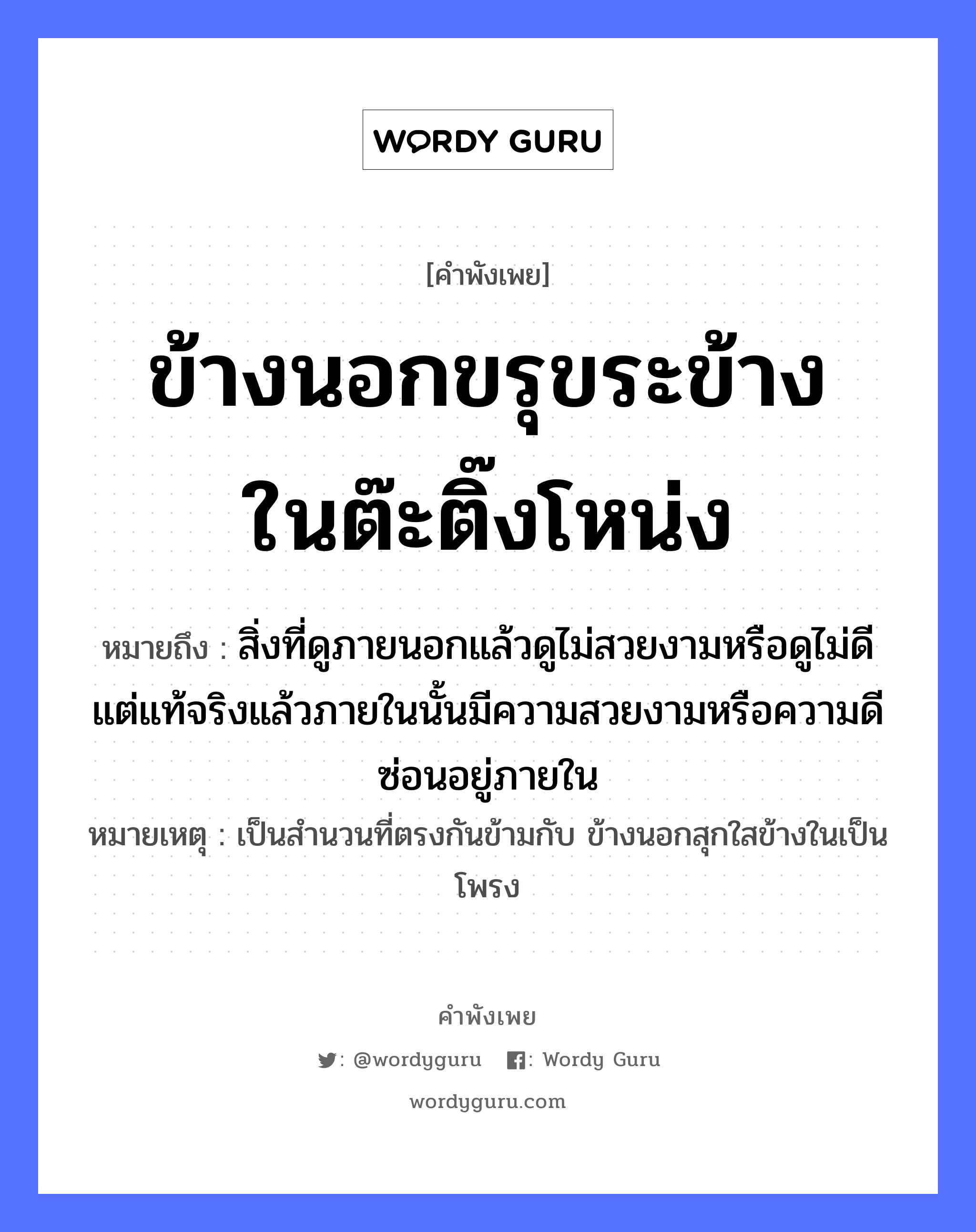 คำพังเพย: ข้างนอกขรุขระข้างในต๊ะติ๊งโหน่ง หมายถึงอะไร?, หมายถึง สิ่งที่ดูภายนอกแล้วดูไม่สวยงามหรือดูไม่ดี แต่แท้จริงแล้วภายในนั้นมีความสวยงามหรือความดีซ่อนอยู่ภายใน หมายเหตุ เป็นสำนวนที่ตรงกันข้ามกับ ข้างนอกสุกใสข้างในเป็นโพรง