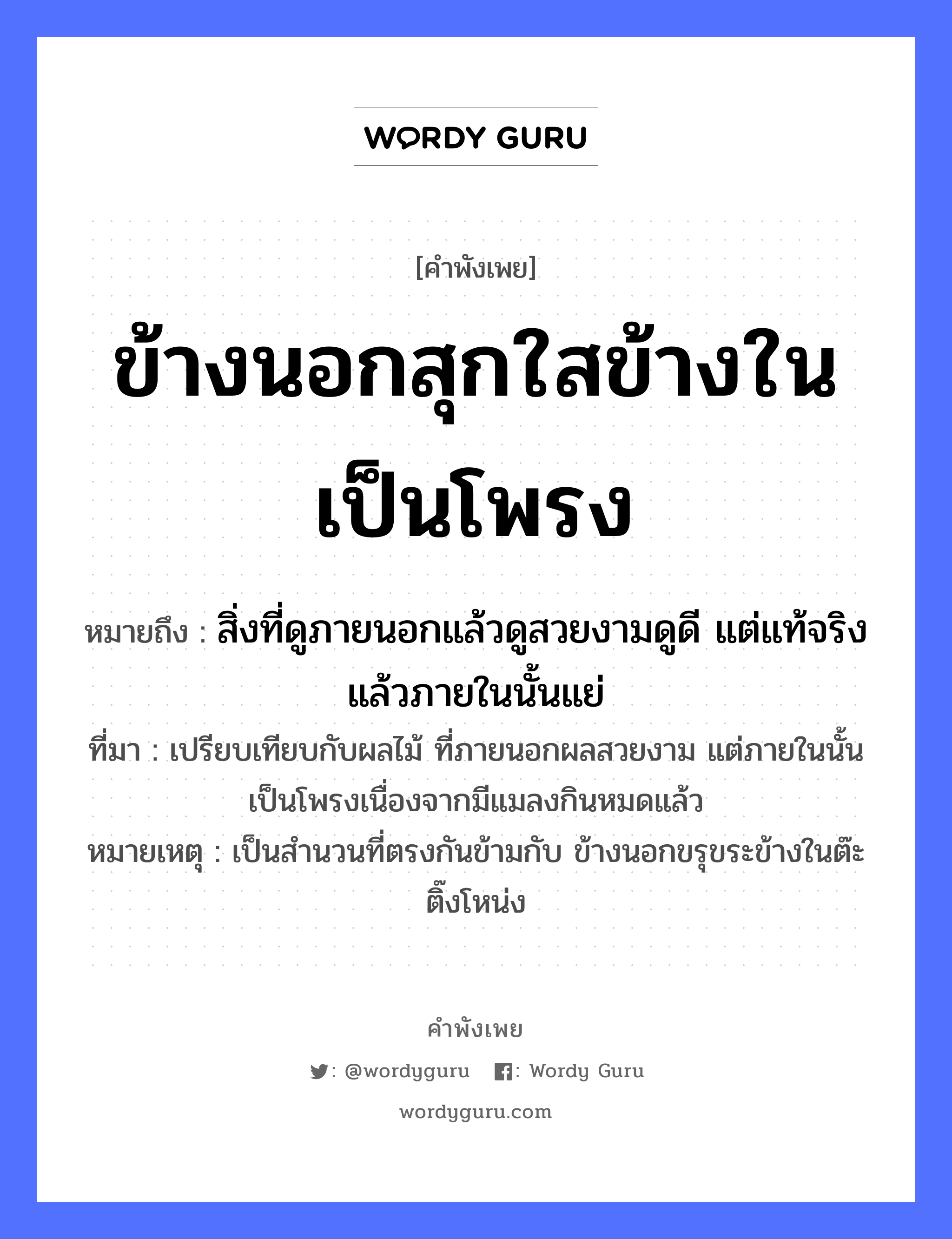 คำพังเพย: ข้างนอกสุกใสข้างในเป็นโพรง หมายถึงอะไร?, หมายถึง สิ่งที่ดูภายนอกแล้วดูสวยงามดูดี แต่แท้จริงแล้วภายในนั้นแย่ ที่มา เปรียบเทียบกับผลไม้ ที่ภายนอกผลสวยงาม แต่ภายในนั้นเป็นโพรงเนื่องจากมีแมลงกินหมดแล้ว หมายเหตุ เป็นสำนวนที่ตรงกันข้ามกับ ข้างนอกขรุขระข้างในต๊ะติ๊งโหน่ง