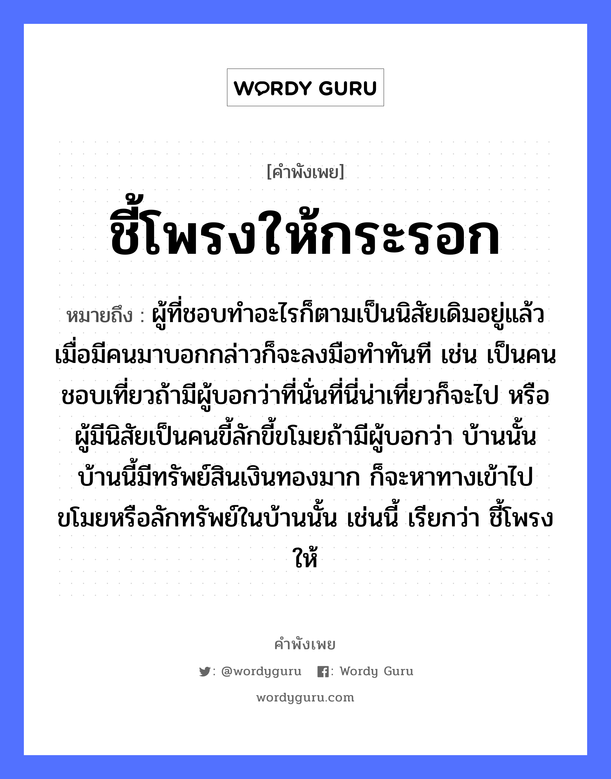 คำพังเพย: ชี้โพรงให้กระรอก หมายถึงอะไร?, หมายถึง ผู้ที่ชอบทำอะไรก็ตามเป็นนิสัยเดิมอยู่แล้ว เมื่อมีคนมาบอกกล่าวก็จะลงมือทำทันที เช่น เป็นคนชอบเที่ยวถ้ามีผู้บอกว่าที่นั่นที่นี่น่าเที่ยวก็จะไป หรือผู้มีนิสัยเป็นคนขี้ลักขี้ขโมยถ้ามีผู้บอกว่า บ้านนั้นบ้านนี้มีทรัพย์สินเงินทองมาก ก็จะหาทางเข้าไปขโมยหรือลักทรัพย์ในบ้านนั้น เช่นนี้ เรียกว่า ชี้โพรงให้ คำนาม คน อวัยวะ มือ ธรรมชาติ ทอง