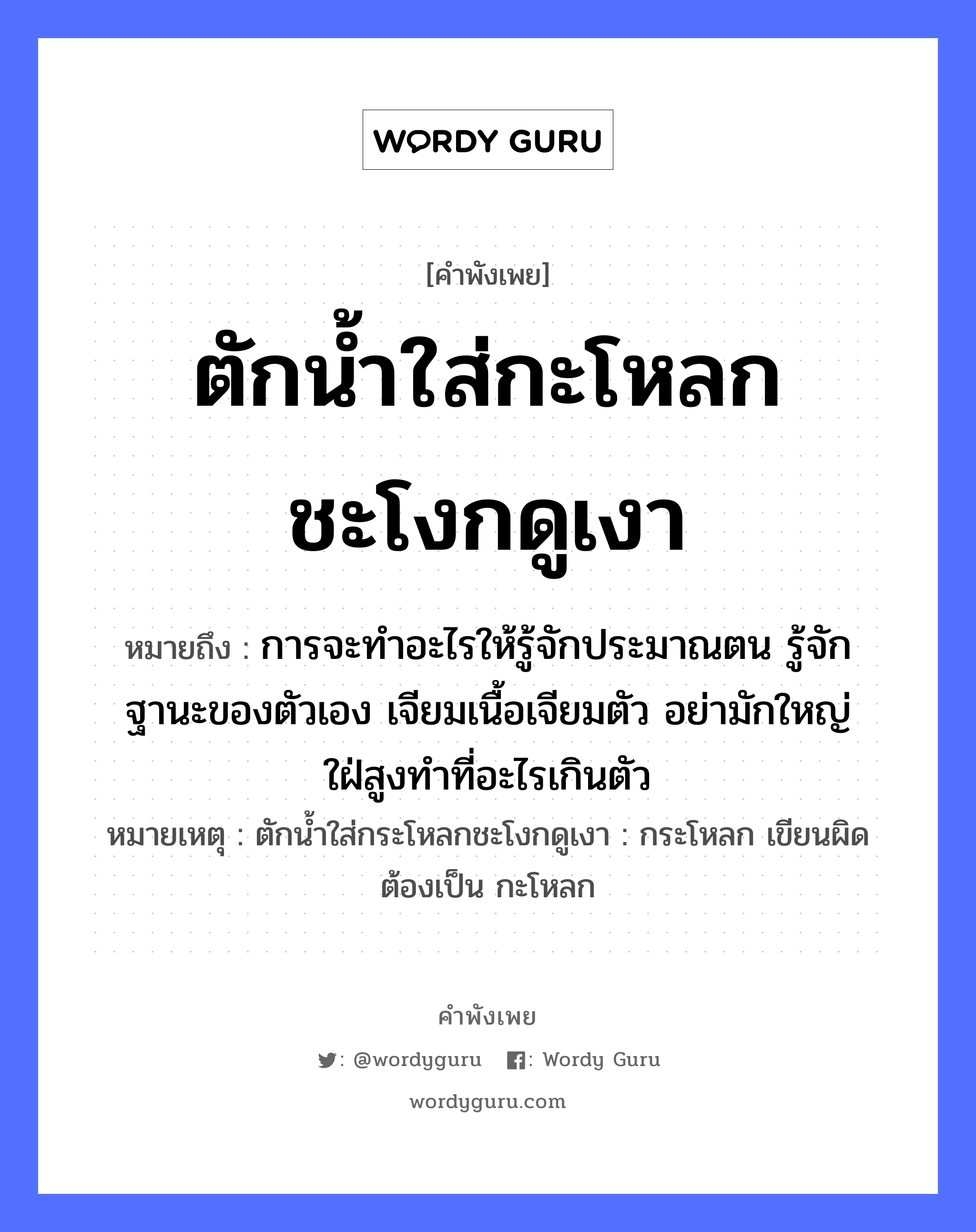 คำพังเพย: ตักน้ำใส่กะโหลกชะโงกดูเงา หมายถึงอะไร?, หมายถึง การจะทำอะไรให้รู้จักประมาณตน รู้จักฐานะของตัวเอง เจียมเนื้อเจียมตัว อย่ามักใหญ่ใฝ่สูงทำที่อะไรเกินตัว หมายเหตุ ตักน้ำใส่กระโหลกชะโงกดูเงา : กระโหลก เขียนผิด ต้องเป็น กะโหลก อวัยวะ ตัว, เนื้อ ธรรมชาติ น้ำ