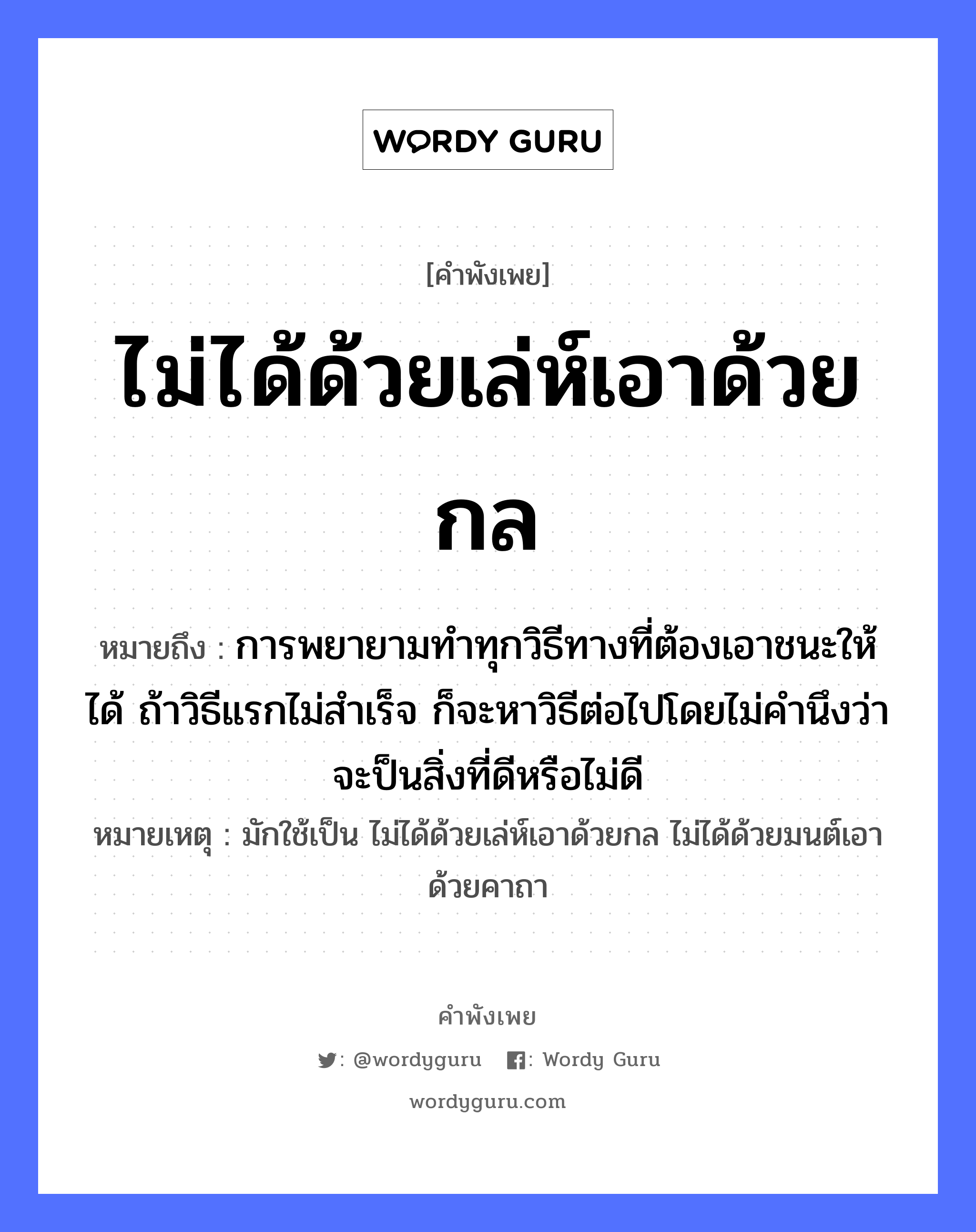 คำพังเพย: ไม่ได้ด้วยเล่ห์เอาด้วยกล หมายถึงอะไร?, หมายถึง การพยายามทำทุกวิธีทางที่ต้องเอาชนะให้ได้ ถ้าวิธีแรกไม่สำเร็จ ก็จะหาวิธีต่อไปโดยไม่คำนึงว่าจะป็นสิ่งที่ดีหรือไม่ดี หมายเหตุ มักใช้เป็น ไม่ได้ด้วยเล่ห์เอาด้วยกล ไม่ได้ด้วยมนต์เอาด้วยคาถา