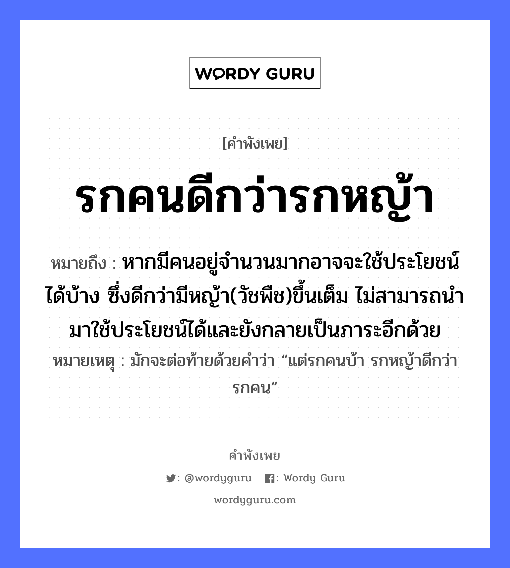 คำพังเพย: รกคนดีกว่ารกหญ้า หมายถึงอะไร?, หมายถึง หากมีคนอยู่จำนวนมากอาจจะใช้ประโยชน์ได้บ้าง ซึ่งดีกว่ามีหญ้า(วัชพืช)ขึ้นเต็ม ไม่สามารถนำมาใช้ประโยชน์ได้และยังกลายเป็นภาระอีกด้วย หมายเหตุ มักจะต่อท้ายด้วยคำว่า “แต่รกคนบ้า รกหญ้าดีกว่ารกคน“ คำนาม คน ธรรมชาติ หญ้า