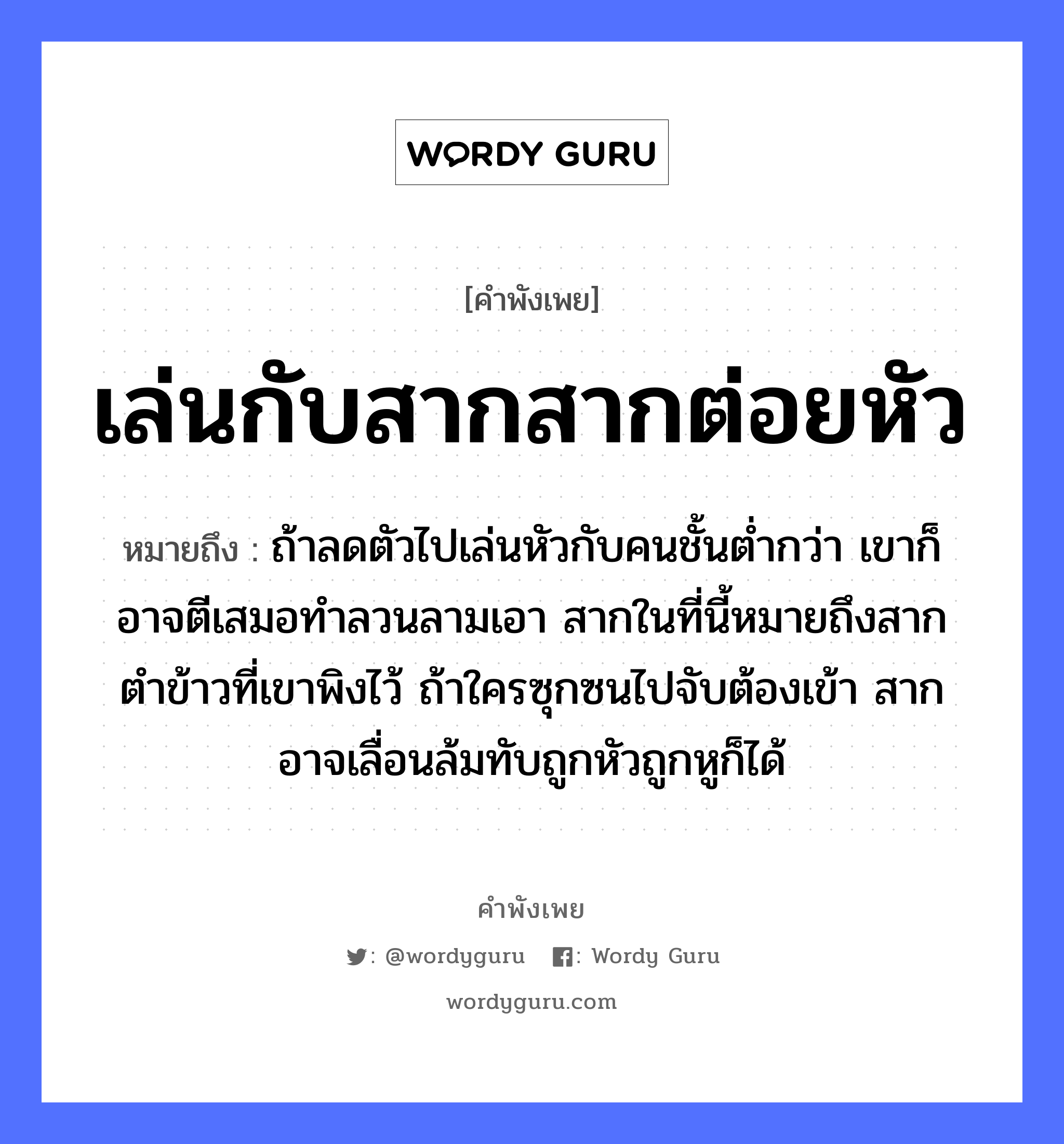 คำพังเพย: เล่นกับสากสากต่อยหัว หมายถึงอะไร?, หมายถึง ถ้าลดตัวไปเล่นหัวกับคนชั้นต่ำกว่า เขาก็อาจตีเสมอทำลวนลามเอา สากในที่นี้หมายถึงสากตำข้าวที่เขาพิงไว้ ถ้าใครซุกซนไปจับต้องเข้า สากอาจเลื่อนล้มทับถูกหัวถูกหูก็ได้ คำนาม คน อาหาร ข้าว อวัยวะ หู, ตัว คำกริยา ตำ, ตี, จับ