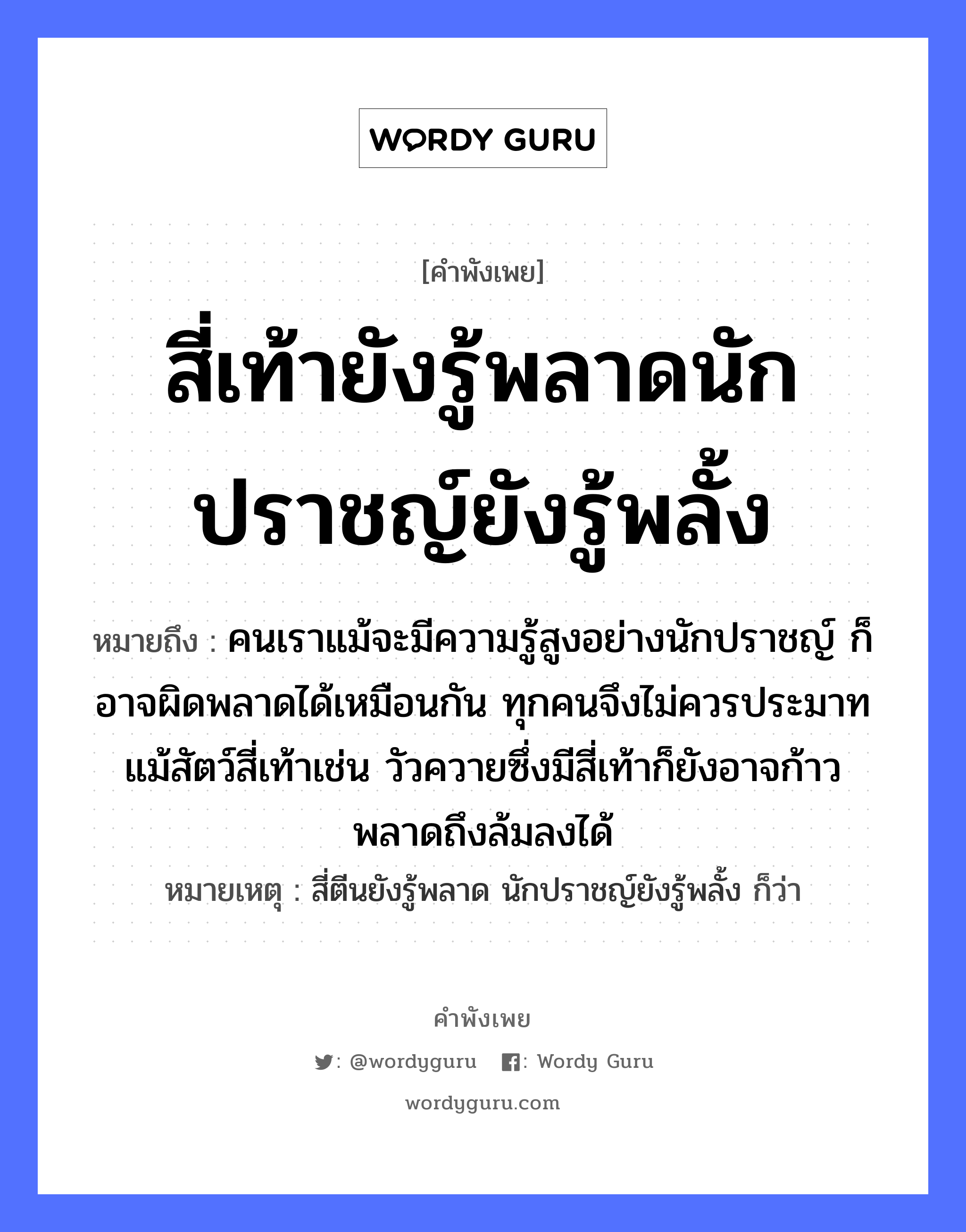 คำพังเพย: สี่เท้ายังรู้พลาดนักปราชญ์ยังรู้พลั้ง หมายถึงอะไร?, หมายถึง คนเราแม้จะมีความรู้สูงอย่างนักปราชญ์ ก็อาจผิดพลาดได้เหมือนกัน ทุกคนจึงไม่ควรประมาท แม้สัตว์สี่เท้าเช่น วัวควายซึ่งมีสี่เท้าก็ยังอาจก้าวพลาดถึงล้มลงได้ หมายเหตุ สี่ตีนยังรู้พลาด นักปราชญ์ยังรู้พลั้ง ก็ว่า คำนาม คน สัตว์ วัว