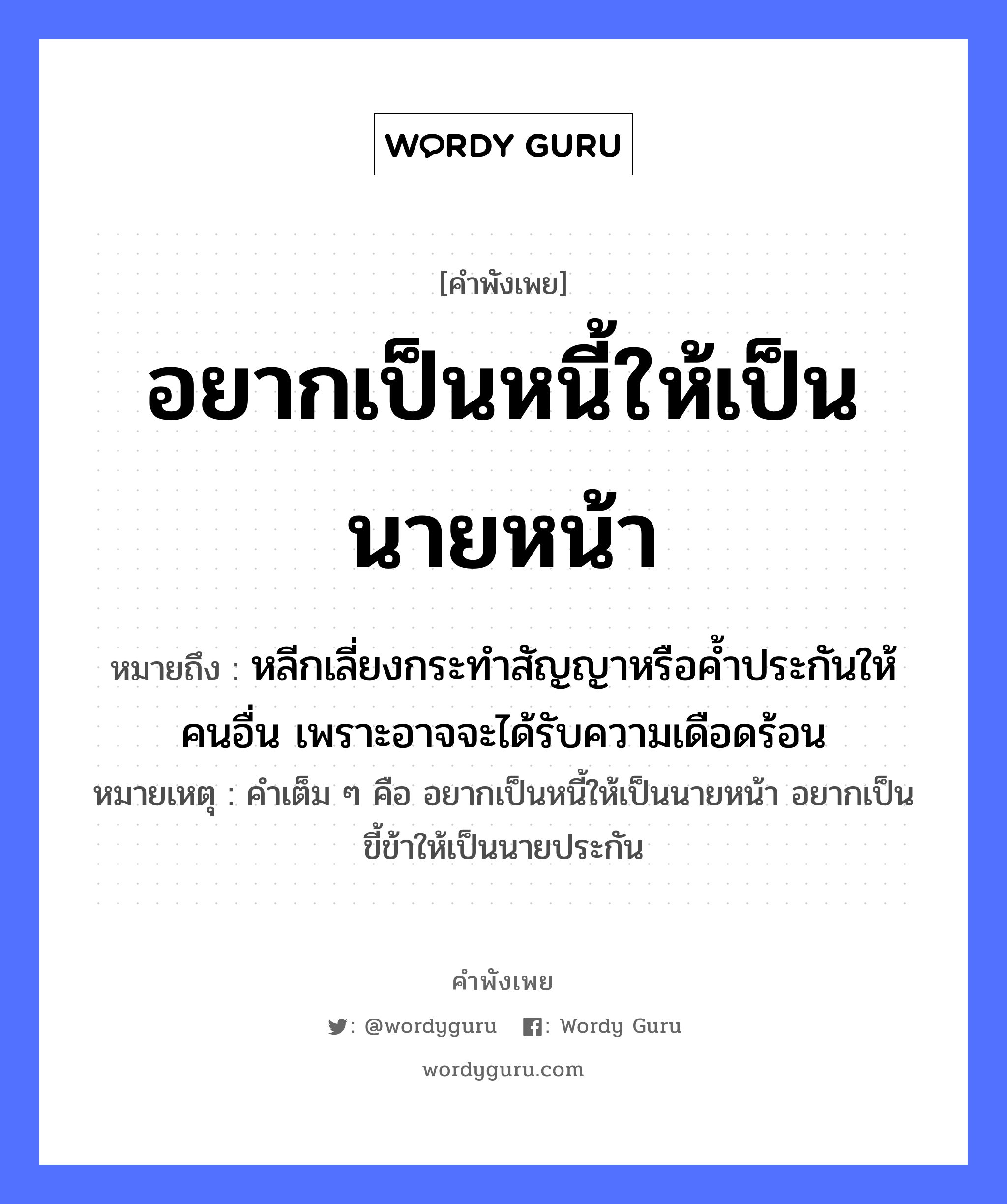 คำพังเพย: อยากเป็นหนี้ให้เป็นนายหน้า หมายถึงอะไร?, หมายถึง หลีกเลี่ยงกระทำสัญญาหรือค้ำประกันให้คนอื่น เพราะอาจจะได้รับความเดือดร้อน หมายเหตุ คำเต็ม ๆ คือ อยากเป็นหนี้ให้เป็นนายหน้า อยากเป็นขี้ข้าให้เป็นนายประกัน คำนาม นาย, คน อวัยวะ หน้า