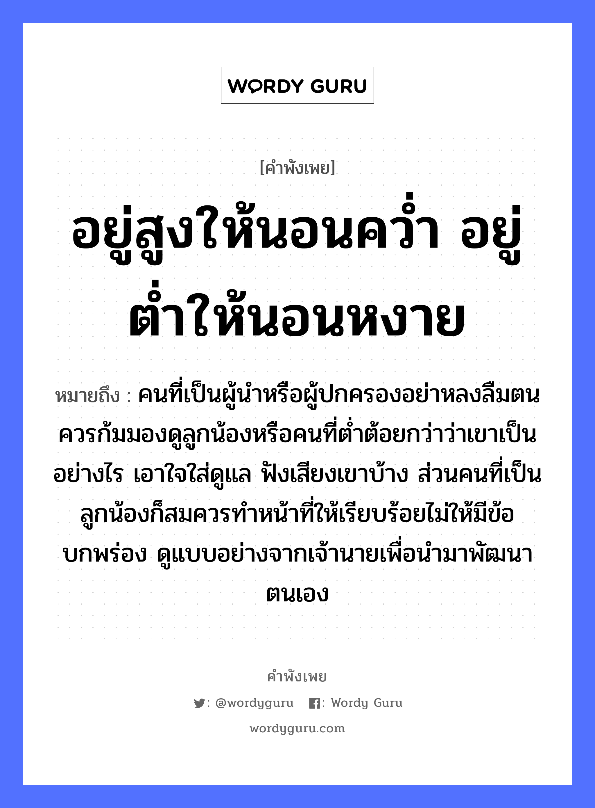 คำพังเพย: อยู่สูงให้นอนคว่ำ อยู่ต่ำให้นอนหงาย หมายถึงอะไร?, หมายถึง คนที่เป็นผู้นำหรือผู้ปกครองอย่าหลงลืมตน ควรก้มมองดูลูกน้องหรือคนที่ต่ำต้อยกว่าว่าเขาเป็นอย่างไร เอาใจใส่ดูแล ฟังเสียงเขาบ้าง ส่วนคนที่เป็นลูกน้องก็สมควรทำหน้าที่ให้เรียบร้อยไม่ให้มีข้อบกพร่อง ดูแบบอย่างจากเจ้านายเพื่อนำมาพัฒนาตนเอง คำนาม คน, นาย อวัยวะ ใจ, หน้า คำกริยา นอน, ฟัง, คว่ำ ครอบครัว ลูก, น้อง