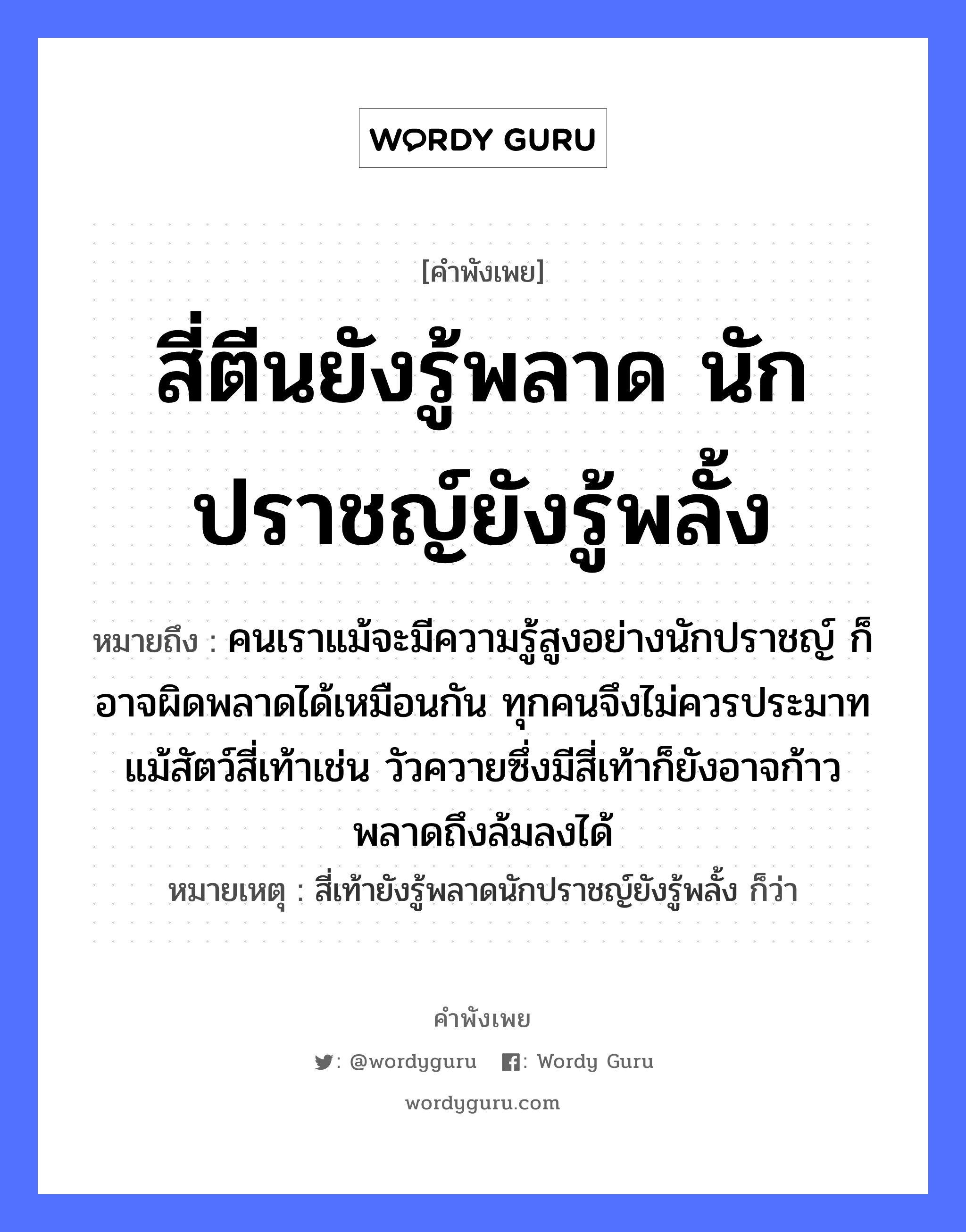 คำพังเพย: สี่ตีนยังรู้พลาด นักปราชญ์ยังรู้พลั้ง หมายถึงอะไร?, หมายถึง คนเราแม้จะมีความรู้สูงอย่างนักปราชญ์ ก็อาจผิดพลาดได้เหมือนกัน ทุกคนจึงไม่ควรประมาท แม้สัตว์สี่เท้าเช่น วัวควายซึ่งมีสี่เท้าก็ยังอาจก้าวพลาดถึงล้มลงได้ หมายเหตุ สี่เท้ายังรู้พลาดนักปราชญ์ยังรู้พลั้ง ก็ว่า คำนาม คน สัตว์ วัว อวัยวะ ตีน