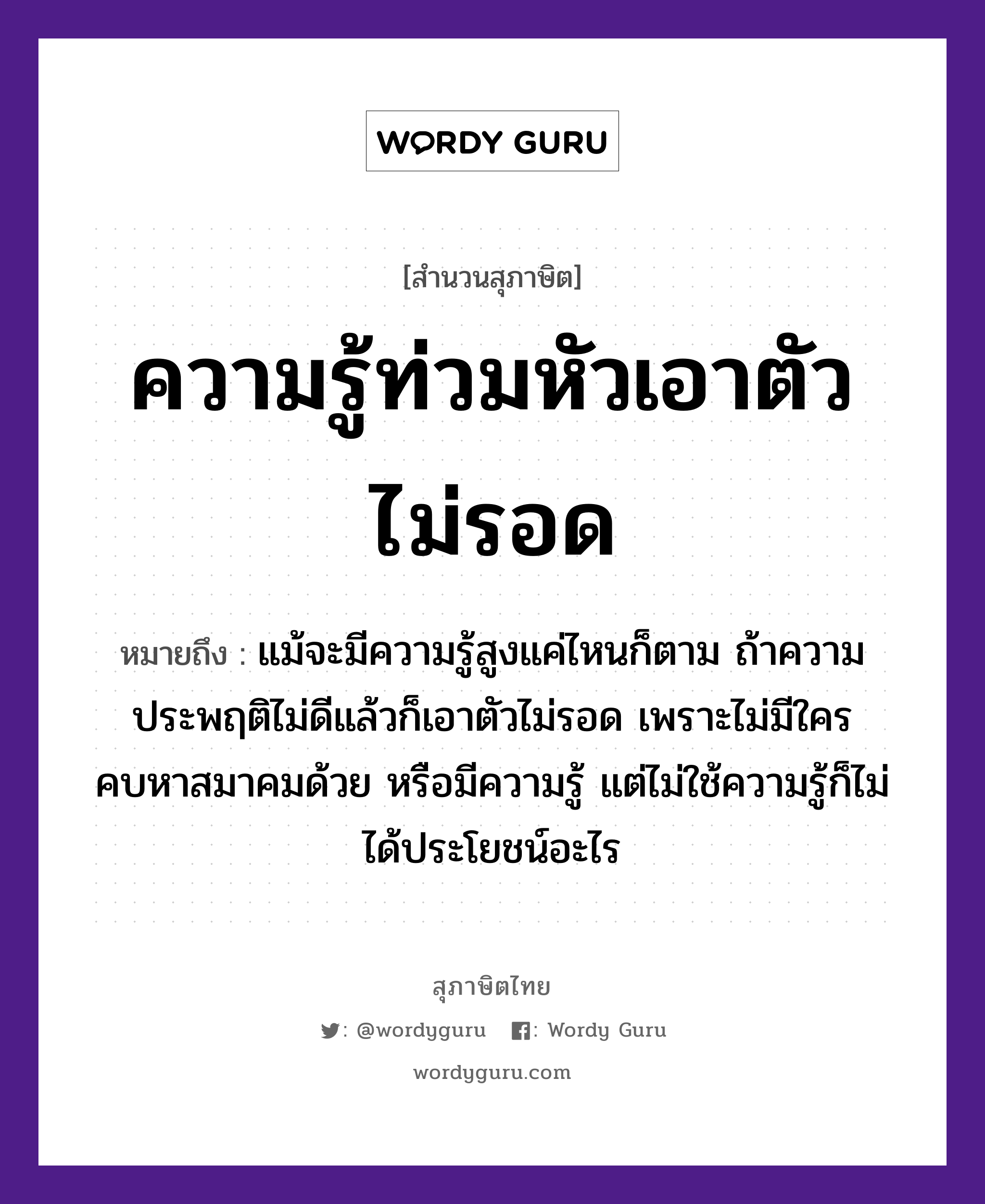 คำพังเพย: ความรู้ท่วมหัวเอาตัวไม่รอด หมายถึงอะไร?, หมายถึง แม้จะมีความรู้สูงแค่ไหนก็ตาม ถ้าความประพฤติไม่ดีแล้วก็เอาตัวไม่รอด เพราะไม่มีใครคบหาสมาคมด้วย หรือมีความรู้ แต่ไม่ใช้ความรู้ก็ไม่ได้ประโยชน์อะไร อวัยวะ ตัว