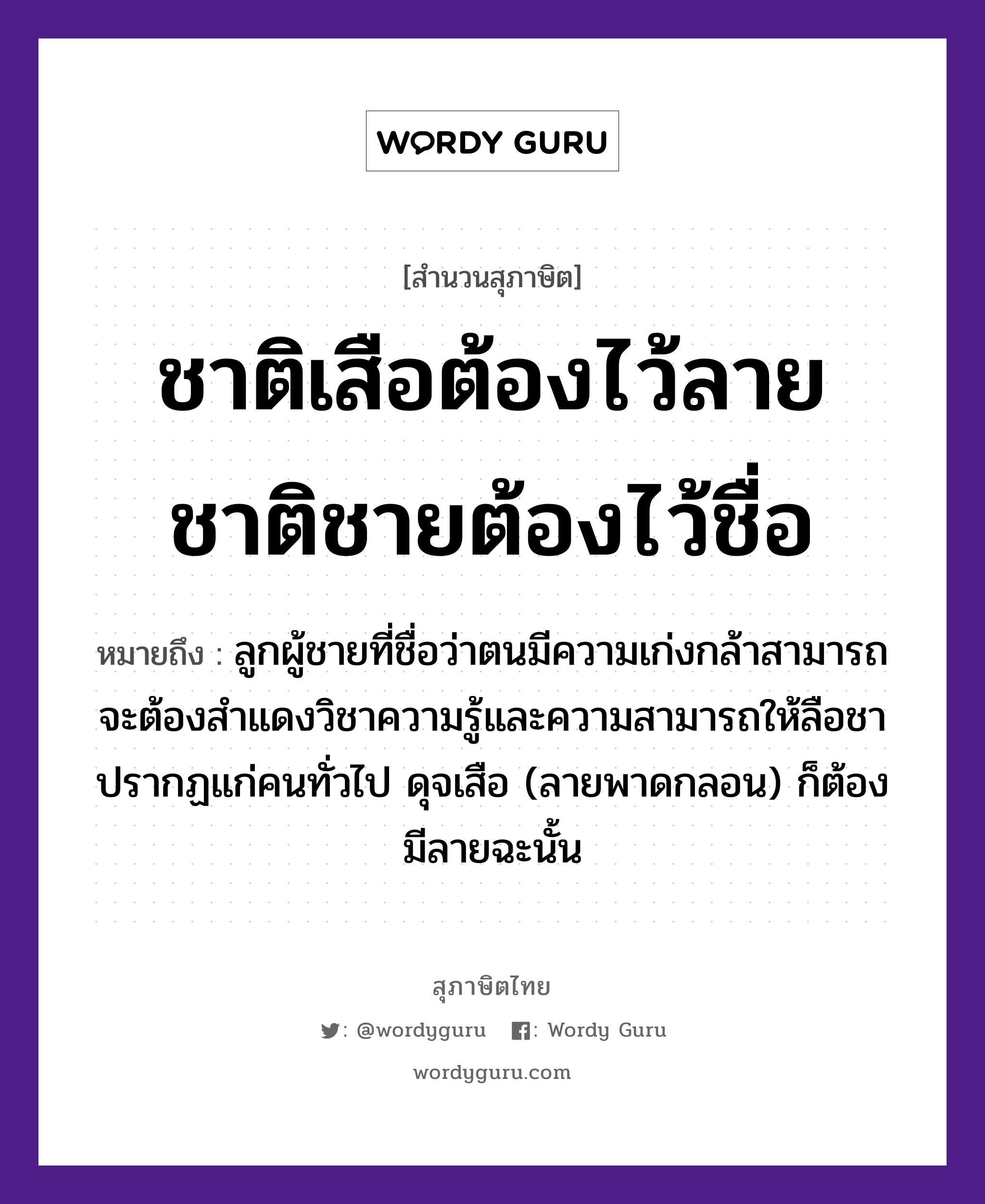 คำพังเพย: ชาติเสือต้องไว้ลาย ชาติชายต้องไว้ชื่อ หมายถึงอะไร?, หมายถึง ลูกผู้ชายที่ชื่อว่าตนมีความเก่งกล้าสามารถ จะต้องสำแดงวิชาความรู้และความสามารถให้ลือชาปรากฏแก่คนทั่วไป ดุจเสือ (ลายพาดกลอน) ก็ต้องมีลายฉะนั้น คำนาม ชาย, คน สัตว์ เสือ ครอบครัว ลูก