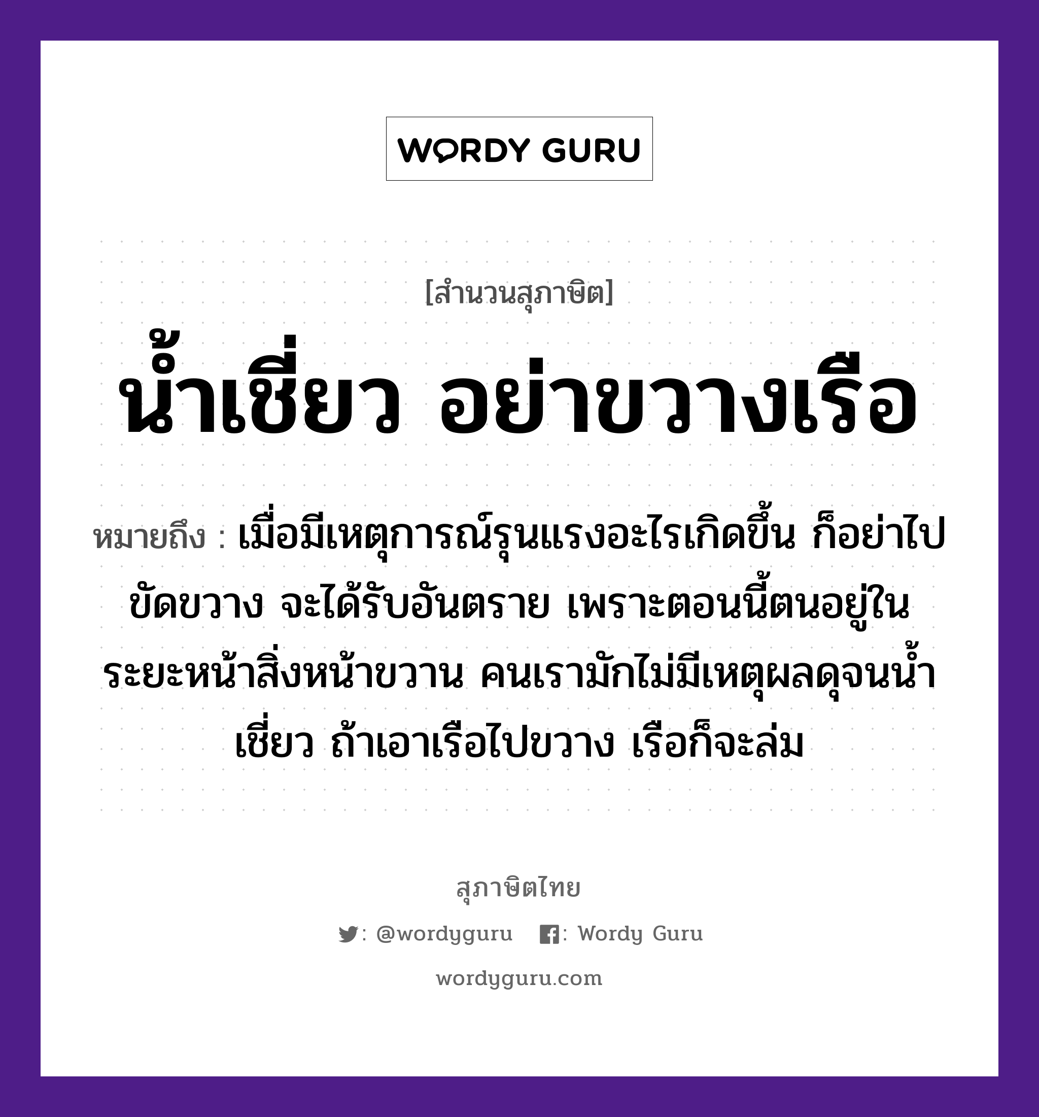 คำพังเพย: น้ำเชี่ยว อย่าขวางเรือ หมายถึงอะไร?, หมายถึง เมื่อมีเหตุการณ์รุนแรงอะไรเกิดขึ้น ก็อย่าไปขัดขวาง จะได้รับอันตราย เพราะตอนนี้ตนอยู่ในระยะหน้าสิ่งหน้าขวาน คนเรามักไม่มีเหตุผลดุจนน้ำเชี่ยว ถ้าเอาเรือไปขวาง เรือก็จะล่ม ธรรมชาติ น้ำ ยานพาหนะ เรือ คำนาม คน อวัยวะ หน้า