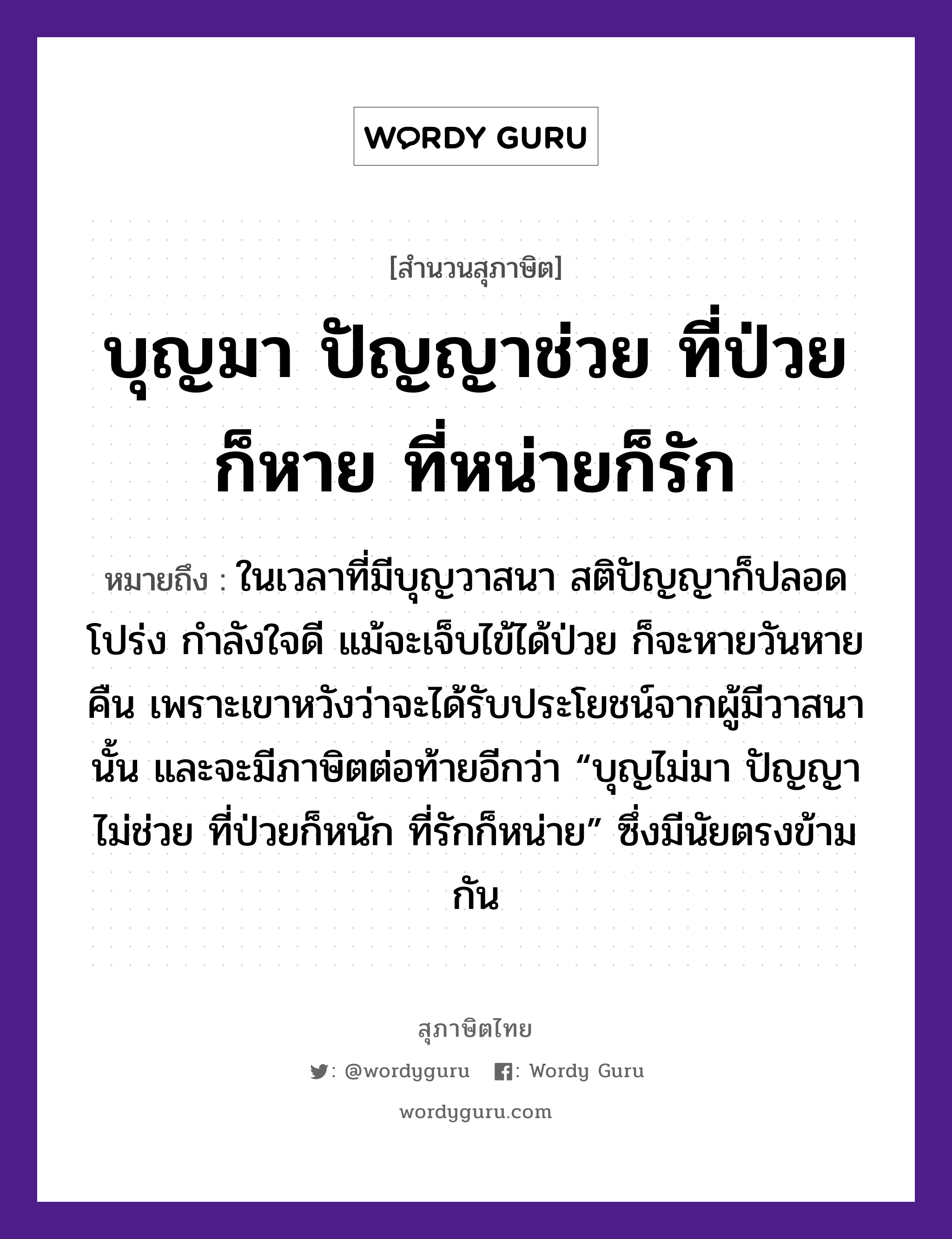 คำพังเพย: บุญมา ปัญญาช่วย ที่ป่วยก็หาย ที่หน่ายก็รัก หมายถึงอะไร?, หมายถึง ในเวลาที่มีบุญวาสนา สติปัญญาก็ปลอดโปร่ง กำลังใจดี แม้จะเจ็บไข้ได้ป่วย ก็จะหายวันหายคืน เพราะเขาหวังว่าจะได้รับประโยชน์จากผู้มีวาสนานั้น และจะมีภาษิตต่อท้ายอีกว่า “บุญไม่มา ปัญญาไม่ช่วย ที่ป่วยก็หนัก ที่รักก็หน่าย” ซึ่งมีนัยตรงข้ามกัน คำกริยา รัก อวัยวะ ใจ