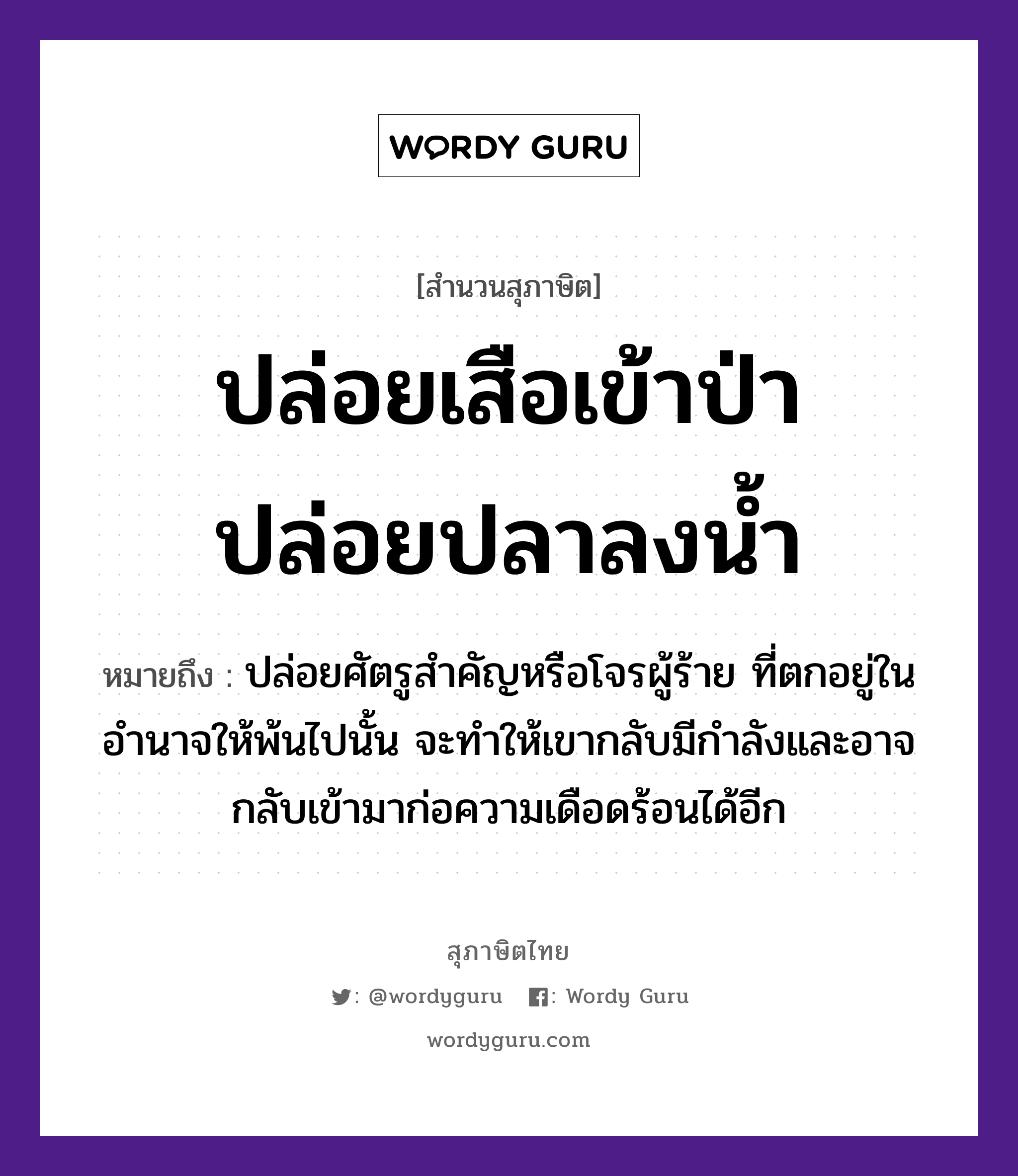 คำพังเพย: ปล่อยเสือเข้าป่า ปล่อยปลาลงน้ำ หมายถึงอะไร?, หมายถึง ปล่อยศัตรูสำคัญหรือโจรผู้ร้าย ที่ตกอยู่ในอำนาจให้พ้นไปนั้น จะทำให้เขากลับมีกำลังและอาจกลับเข้ามาก่อความเดือดร้อนได้อีก สัตว์ เสือ, ปลา ธรรมชาติ น้ำ