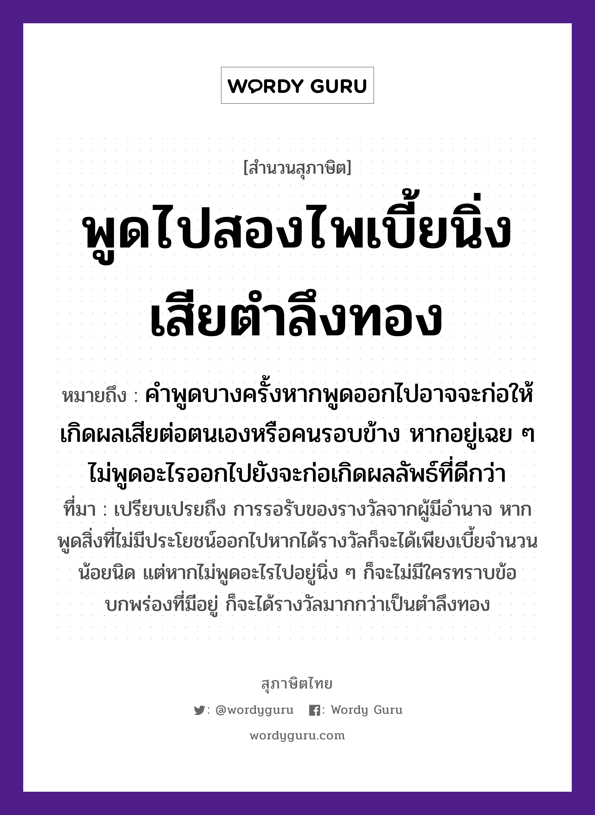 คำพังเพย: พูดไปสองไพเบี้ยนิ่งเสียตำลึงทอง หมายถึงอะไร?, หมายถึง คำพูดบางครั้งหากพูดออกไปอาจจะก่อให้เกิดผลเสียต่อตนเองหรือคนรอบข้าง หากอยู่เฉย ๆ ไม่พูดอะไรออกไปยังจะก่อเกิดผลลัพธ์ที่ดีกว่า ที่มา เปรียบเปรยถึง การรอรับของรางวัลจากผู้มีอำนาจ หากพูดสิ่งที่ไม่มีประโยชน์ออกไปหากได้รางวัลก็จะได้เพียงเบี้ยจำนวนน้อยนิด แต่หากไม่พูดอะไรไปอยู่นิ่ง ๆ ก็จะไม่มีใครทราบข้อบกพร่องที่มีอยู่ ก็จะได้รางวัลมากกว่าเป็นตำลึงทอง คำนาม คน คำกริยา ตำ ธรรมชาติ ทอง