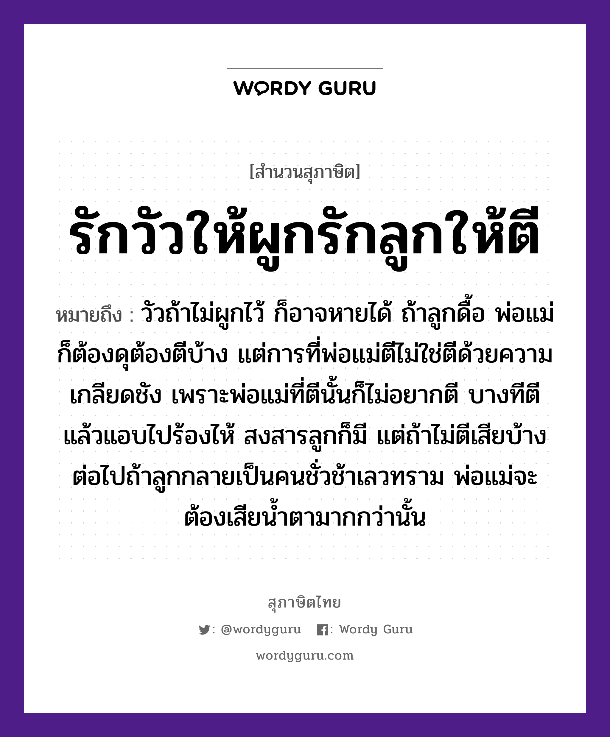 คำพังเพย: รักวัวให้ผูกรักลูกให้ตี หมายถึงอะไร?, หมายถึง วัวถ้าไม่ผูกไว้ ก็อาจหายได้ ถ้าลูกดื้อ พ่อแม่ก็ต้องดุต้องตีบ้าง แต่การที่พ่อแม่ตีไม่ใช่ตีด้วยความเกลียดชัง เพราะพ่อแม่ที่ตีนั้นก็ไม่อยากตี บางทีตีแล้วแอบไปร้องไห้ สงสารลูกก็มี แต่ถ้าไม่ตีเสียบ้าง ต่อไปถ้าลูกกลายเป็นคนชั่วช้าเลวทราม พ่อแม่จะต้องเสียน้ำตามากกว่านั้น สัตว์ วัว อวัยวะ ตา คำกริยา รัก, ตี ครอบครัว ลูก, พ่อ, แม่ ธรรมชาติ น้ำ คำนาม คน