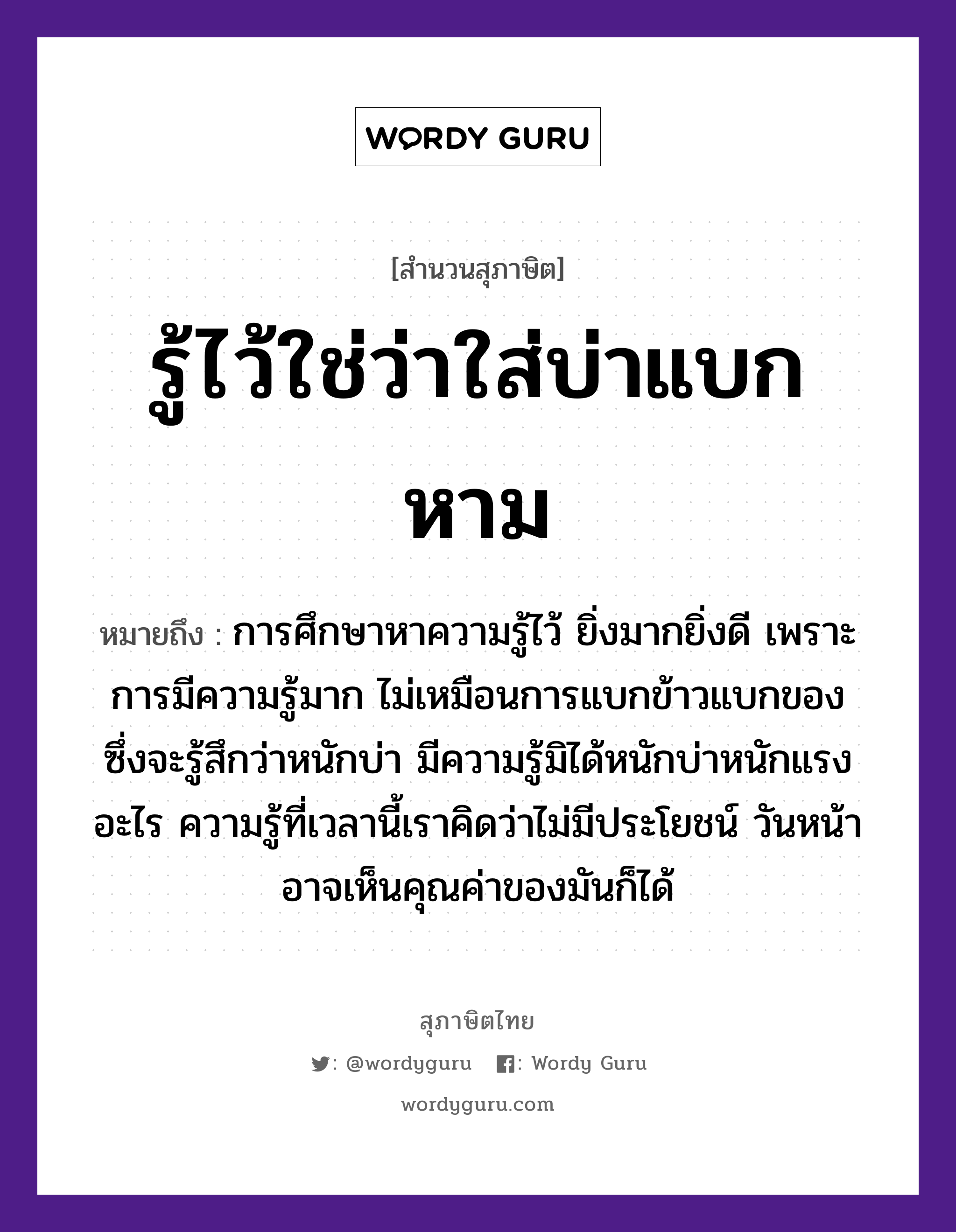 คำพังเพย: รู้ไว้ใช่ว่าใส่บ่าแบกหาม หมายถึงอะไร?, หมายถึง การศึกษาหาความรู้ไว้ ยิ่งมากยิ่งดี เพราะการมีความรู้มาก ไม่เหมือนการแบกข้าวแบกของ ซึ่งจะรู้สึกว่าหนักบ่า มีความรู้มิได้หนักบ่าหนักแรงอะไร ความรู้ที่เวลานี้เราคิดว่าไม่มีประโยชน์ วันหน้าอาจเห็นคุณค่าของมันก็ได้ อาหาร ข้าว อวัยวะ หน้า