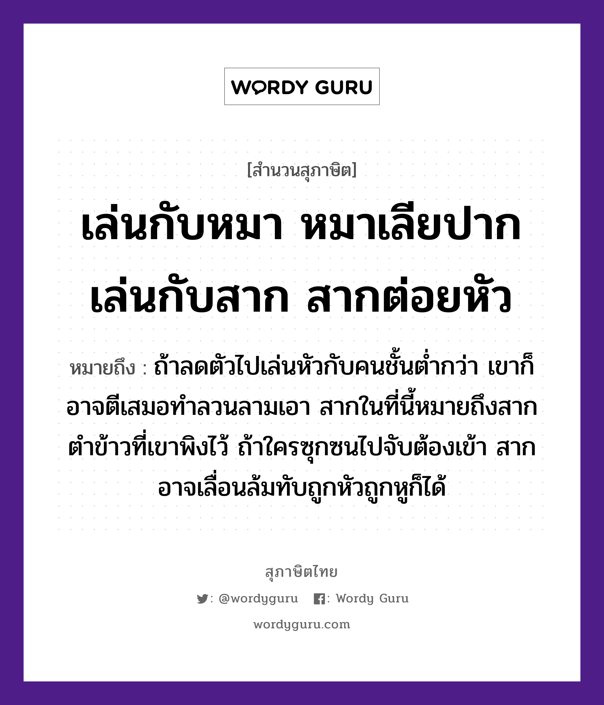 คำพังเพย: เล่นกับหมา หมาเลียปาก เล่นกับสาก สากต่อยหัว หมายถึงอะไร?, หมายถึง ถ้าลดตัวไปเล่นหัวกับคนชั้นต่ำกว่า เขาก็อาจตีเสมอทำลวนลามเอา สากในที่นี้หมายถึงสากตำข้าวที่เขาพิงไว้ ถ้าใครซุกซนไปจับต้องเข้า สากอาจเลื่อนล้มทับถูกหัวถูกหูก็ได้ คำนาม คน สัตว์ หมา อาหาร ข้าว อวัยวะ ปาก, หู, ตัว คำกริยา ตำ, ตี, จับ