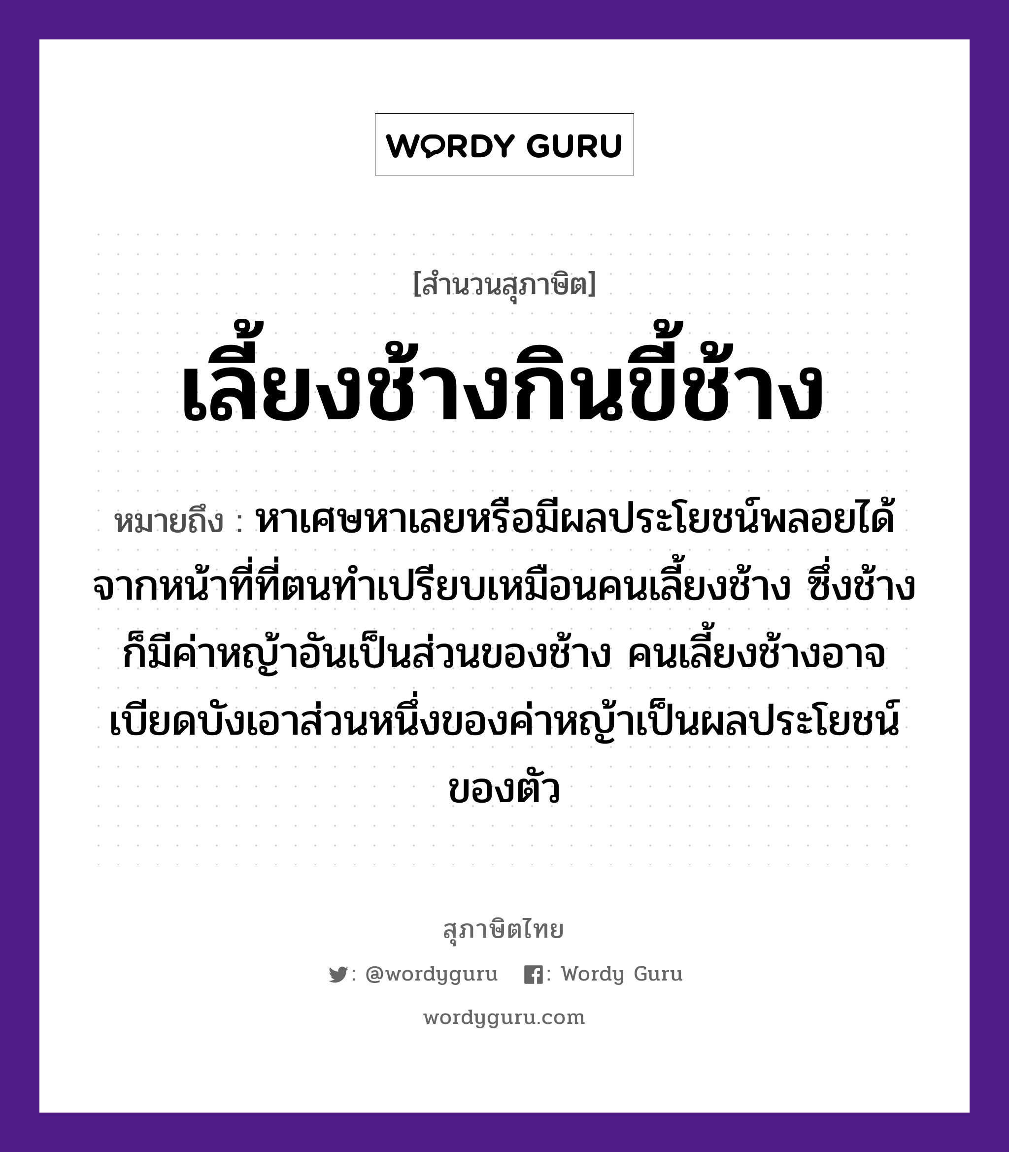 คำพังเพย: เลี้ยงช้างกินขี้ช้าง หมายถึงอะไร?, หมายถึง หาเศษหาเลยหรือมีผลประโยชน์พลอยได้จากหน้าที่ที่ตนทำเปรียบเหมือนคนเลี้ยงช้าง ซึ่งช้างก็มีค่าหญ้าอันเป็นส่วนของช้าง คนเลี้ยงช้างอาจเบียดบังเอาส่วนหนึ่งของค่าหญ้าเป็นผลประโยชน์ของตัว สัตว์ ช้าง อวัยวะ ตัว, หน้า ธรรมชาติ หญ้า คำนาม คน