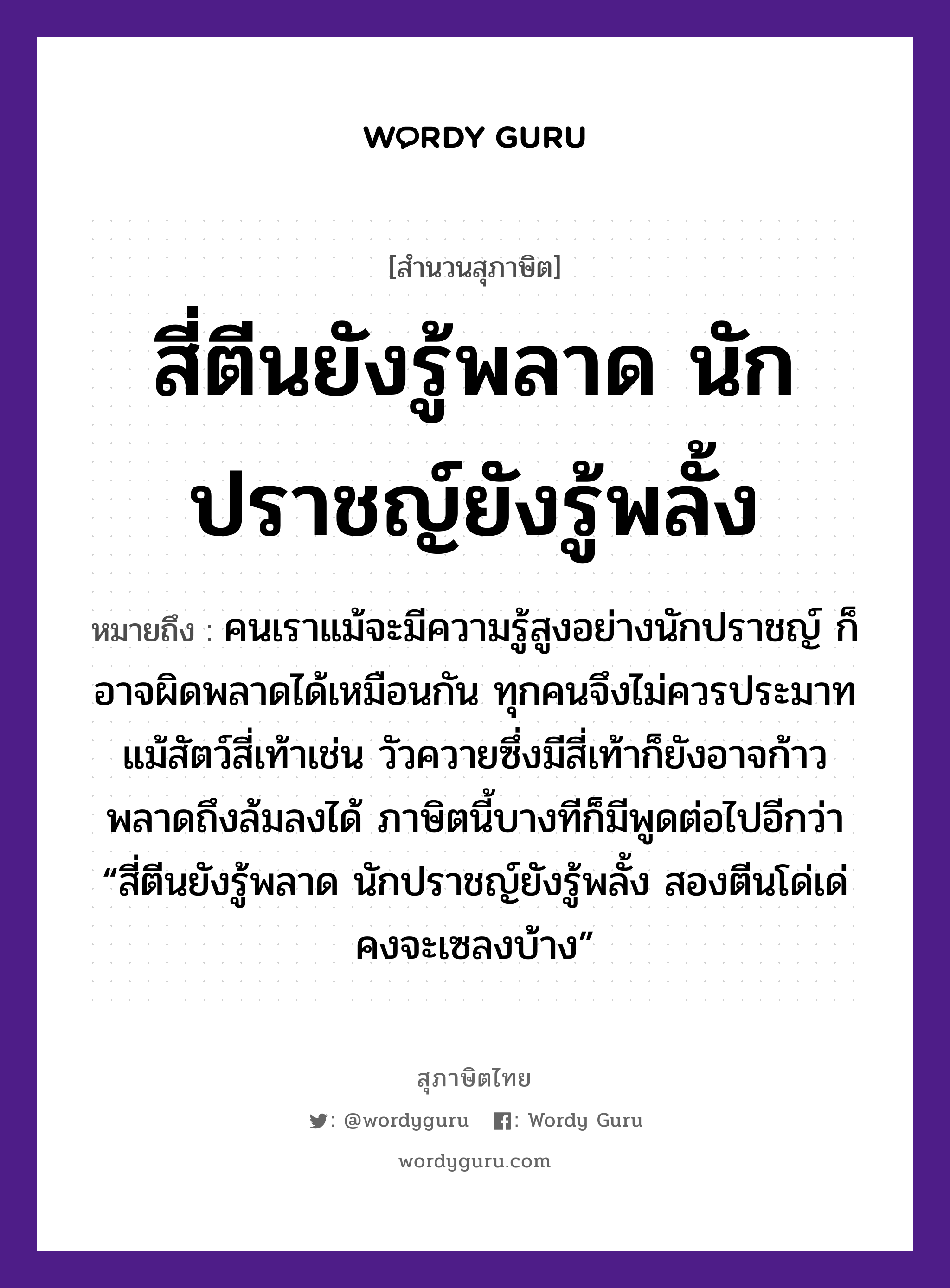 คำพังเพย: สี่ตีนยังรู้พลาด นักปราชญ์ยังรู้พลั้ง หมายถึงอะไร?, หมายถึง คนเราแม้จะมีความรู้สูงอย่างนักปราชญ์ ก็อาจผิดพลาดได้เหมือนกัน ทุกคนจึงไม่ควรประมาท แม้สัตว์สี่เท้าเช่น วัวควายซึ่งมีสี่เท้าก็ยังอาจก้าวพลาดถึงล้มลงได้ ภาษิตนี้บางทีก็มีพูดต่อไปอีกว่า “สี่ตีนยังรู้พลาด นักปราชญ์ยังรู้พลั้ง สองตีนโด่เด่ คงจะเซลงบ้าง” คำนาม คน สัตว์ วัว อวัยวะ ตีน