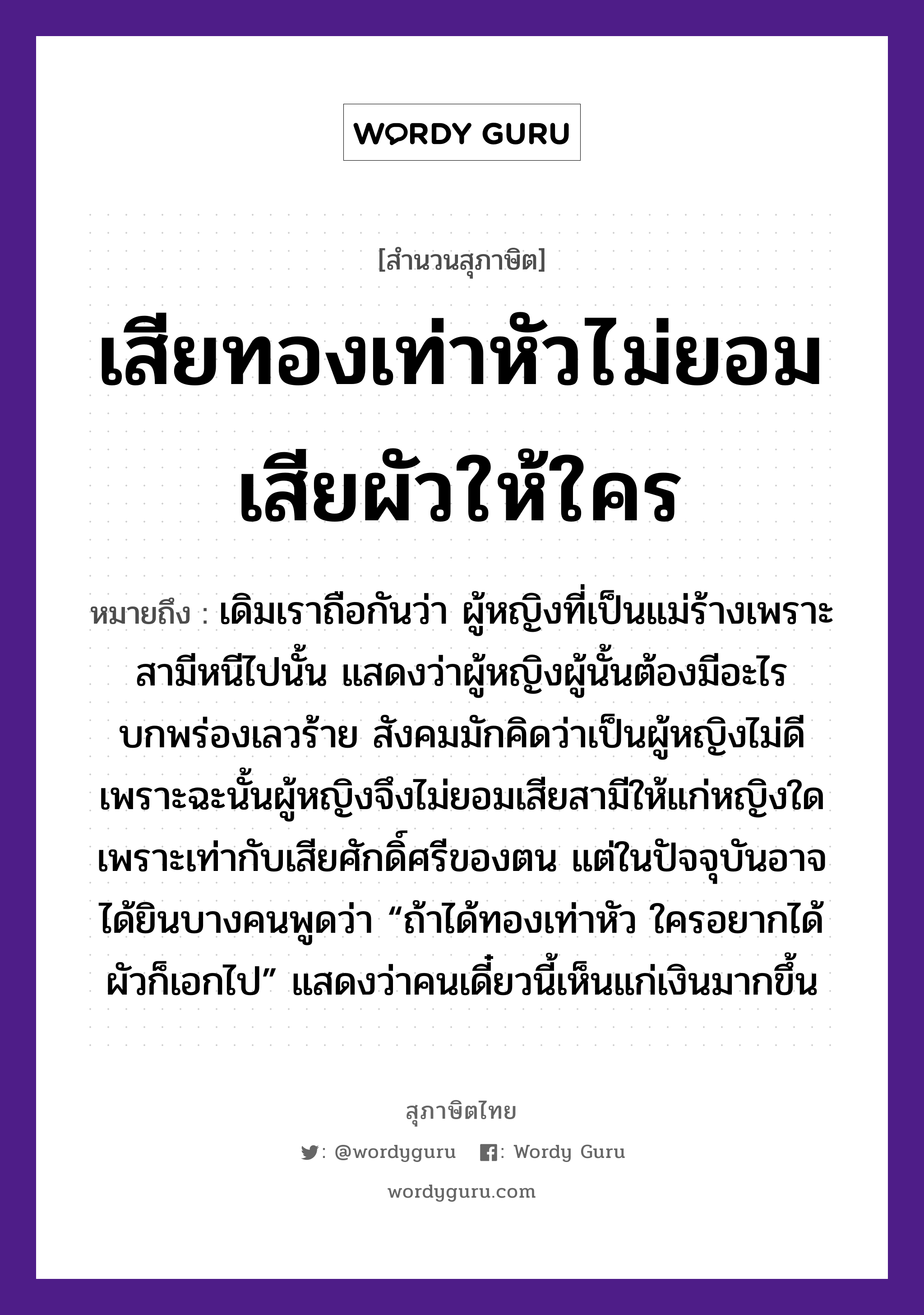 คำพังเพย: เสียทองเท่าหัวไม่ยอมเสียผัวให้ใคร หมายถึงอะไร?, หมายถึง เดิมเราถือกันว่า ผู้หญิงที่เป็นแม่ร้างเพราะสามีหนีไปนั้น แสดงว่าผู้หญิงผู้นั้นต้องมีอะไรบกพร่องเลวร้าย สังคมมักคิดว่าเป็นผู้หญิงไม่ดี เพราะฉะนั้นผู้หญิงจึงไม่ยอมเสียสามีให้แก่หญิงใด เพราะเท่ากับเสียศักดิ์ศรีของตน แต่ในปัจจุบันอาจได้ยินบางคนพูดว่า “ถ้าได้ทองเท่าหัว ใครอยากได้ผัวก็เอกไป” แสดงว่าคนเดี๋ยวนี้เห็นแก่เงินมากขึ้น คำนาม หญิง, คน ครอบครัว แม่ ธรรมชาติ ทอง