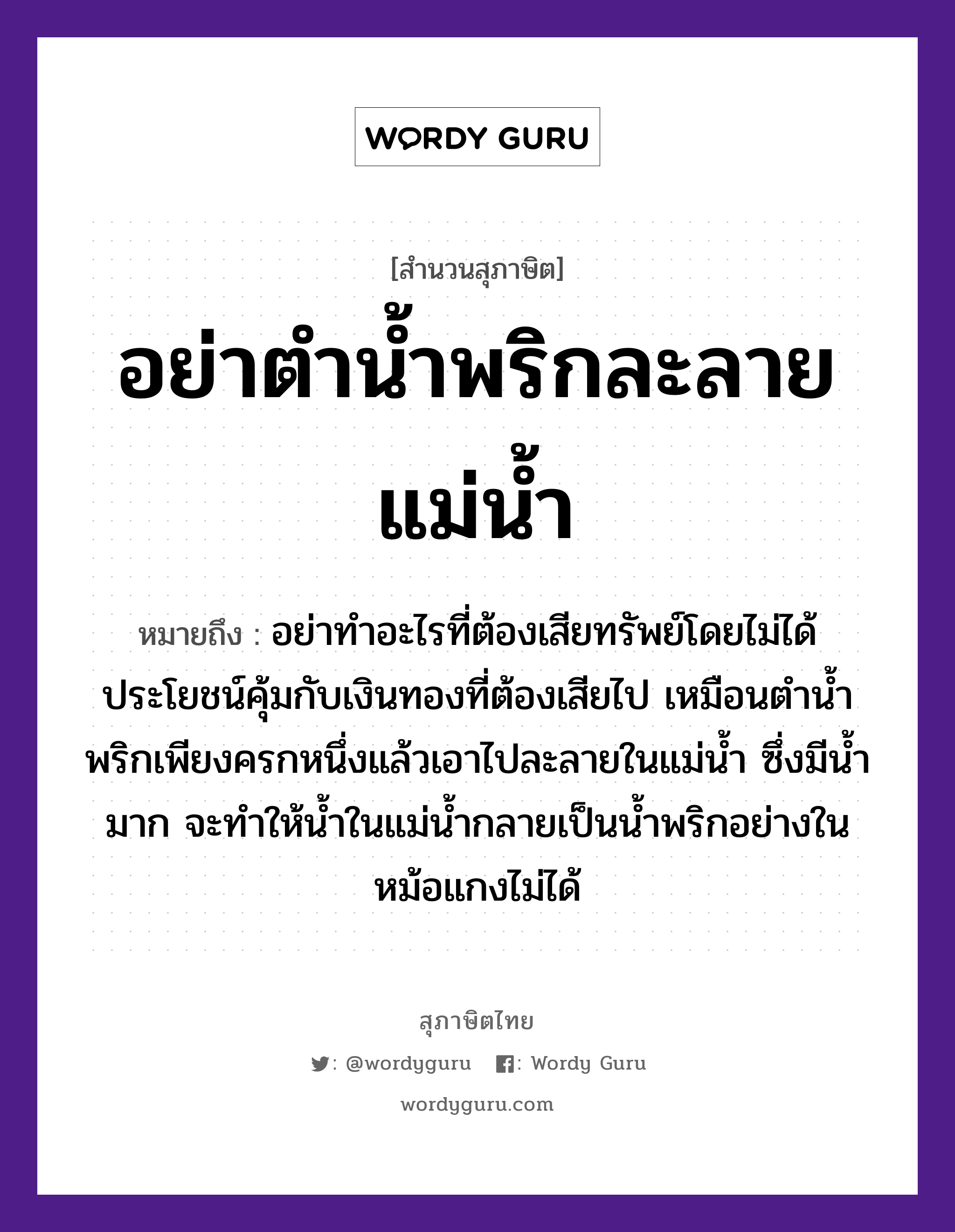 คำพังเพย: อย่าตำน้ำพริกละลายแม่น้ำ หมายถึงอะไร?, หมายถึง อย่าทำอะไรที่ต้องเสียทรัพย์โดยไม่ได้ประโยชน์คุ้มกับเงินทองที่ต้องเสียไป เหมือนตำน้ำพริกเพียงครกหนึ่งแล้วเอาไปละลายในแม่น้ำ ซึ่งมีน้ำมาก จะทำให้น้ำในแม่น้ำกลายเป็นน้ำพริกอย่างในหม้อแกงไม่ได้ ธรรมชาติ น้ำ, ทอง อาหาร พริก คำกริยา ตำ ครอบครัว แม่