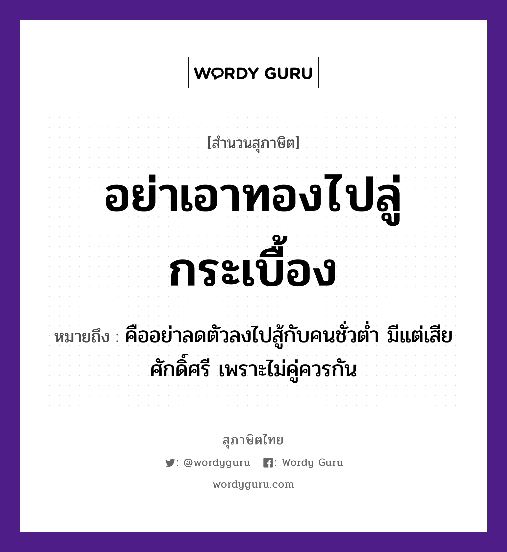 คำพังเพย: อย่าเอาทองไปลู่กระเบื้อง หมายถึงอะไร?, หมายถึง คืออย่าลดตัวลงไปสู้กับคนชั่วต่ำ มีแต่เสียศักดิ์ศรี เพราะไม่คู่ควรกัน อวัยวะ ตัว คำกริยา สู้ ธรรมชาติ ทอง คำนาม คน