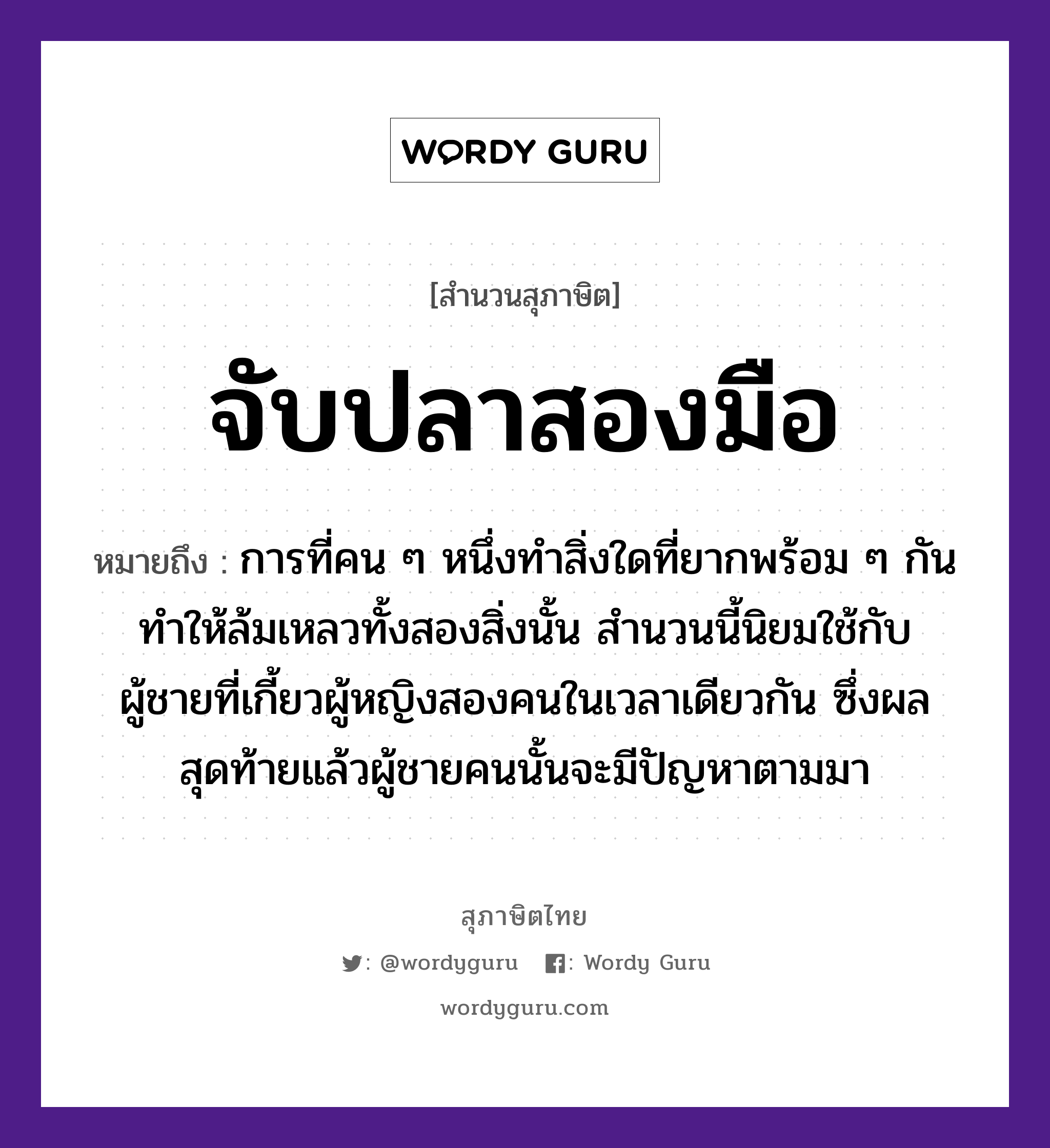 คำพังเพย: จับปลาสองมือ หมายถึงอะไร?, หมายถึง การที่คน ๆ หนึ่งทำสิ่งใดที่ยากพร้อม ๆ กัน ทำให้ล้มเหลวทั้งสองสิ่งนั้น สำนวนนี้นิยมใช้กับผู้ชายที่เกี้ยวผู้หญิงสองคนในเวลาเดียวกัน ซึ่งผลสุดท้ายแล้วผู้ชายคนนั้นจะมีปัญหาตามมา คำนาม คน, ชาย, หญิง สัตว์ ปลา อวัยวะ มือ คำกริยา จับ