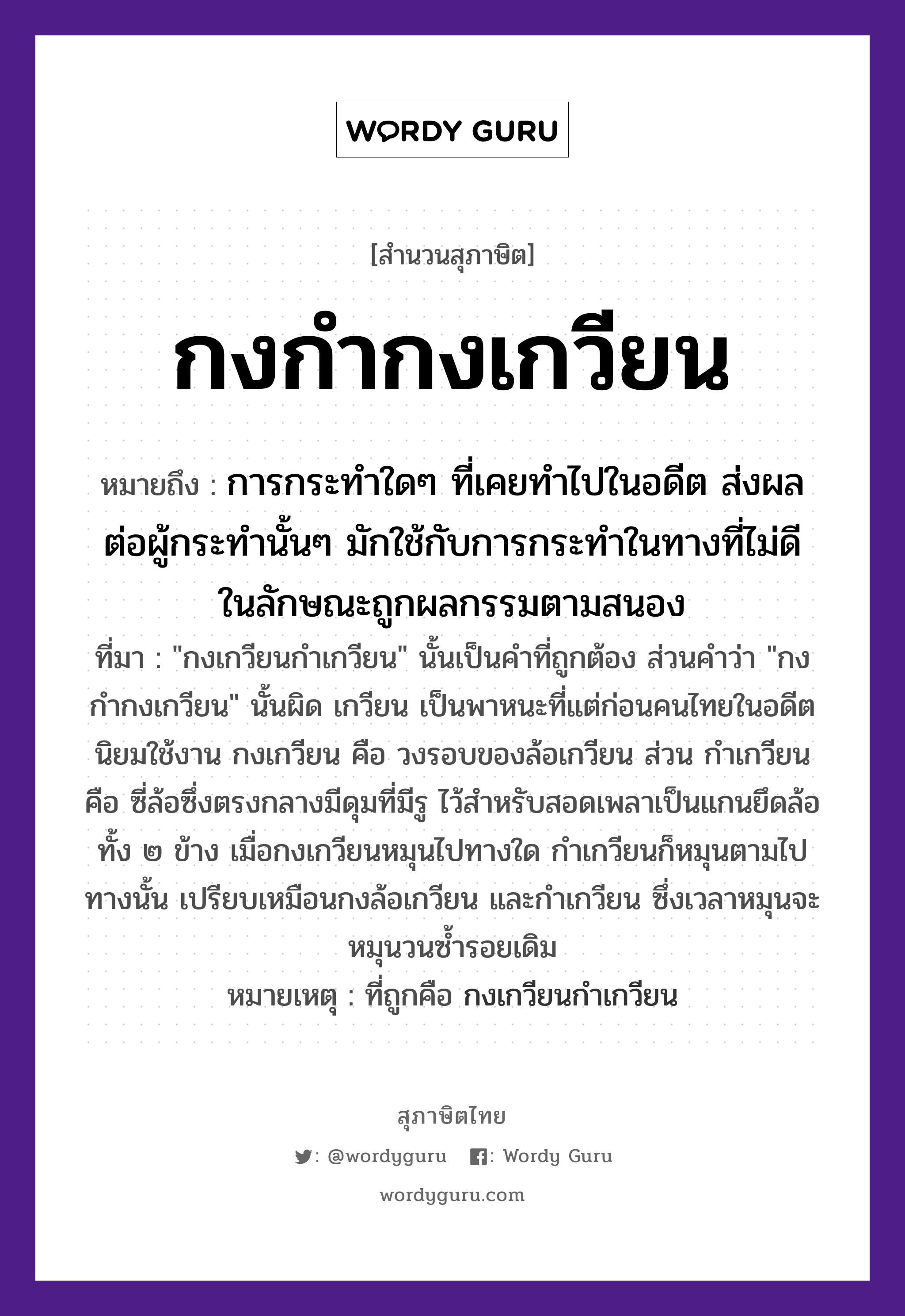 คำพังเพย: กงกำกงเกวียน หมายถึงอะไร?, หมายถึง การกระทำใดๆ ที่เคยทำไปในอดีต ส่งผลต่อผู้กระทำนั้นๆ มักใช้กับการกระทำในทางที่ไม่ดี ในลักษณะถูกผลกรรมตามสนอง ที่มา &#34;กงเกวียนกำเกวียน&#34; นั้นเป็นคำที่ถูกต้อง ส่วนคำว่า &#34;กงกำกงเกวียน&#34; นั้นผิด เกวียน เป็นพาหนะที่แต่ก่อนคนไทยในอดีตนิยมใช้งาน กงเกวียน คือ วงรอบของล้อเกวียน ส่วน กำเกวียน คือ ซี่ล้อซึ่งตรงกลางมีดุมที่มีรู ไว้สำหรับสอดเพลาเป็นแกนยึดล้อทั้ง ๒ ข้าง เมื่อกงเกวียนหมุนไปทางใด กำเกวียนก็หมุนตามไปทางนั้น เปรียบเหมือนกงล้อเกวียน และกำเกวียน ซึ่งเวลาหมุนจะหมุนวนซ้ำรอยเดิม หมายเหตุ ที่ถูกคือ กงเกวียนกำเกวียน ยานพาหนะ เกวียน